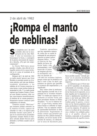 HISTORICAS



2 de abril de 1982


¡Rompa el manto
de neblinas!
S
         e cumplirán este 2 de abril           También aprendimos
         veintidós años de la recu-        que hay argentinos capaces
         peración de las islas Mal-        de visitar por su cuenta la
vinas. Y otra vez insistimos en            embajada de una potencia
homenajear la Gesta, a contrapelo          agresora en pleno enfren-
de la prensa mercenaria de izquier-        tamiento bélico... Y que
da y derecha. ¿Por qué este empe-          el Ejército de San
cinamiento?                                Martín, de Savio, de
    La Gesta Malvinera posee               Perón había sido
grandes virtudes, más allá de la in-       desmantelado y em-
negable justicia de la causa territo-      brutecido al punto
rial en sí y pese al resultado de la       de imaginar que tras
conflagración.                             la reconquista ven-
    Después del 2 de abril de 1982         dría un período de                     hacer posible nuestra “entrada glo-
ya nadie puede ignorar que Gran            150 años de reclamos ingleses,         riosa” en el concierto desafinado
Bretaña es enemiga nuestra en el te-       porque creían que los británicos no    que dirigía la batuta liberal de los
rreno práctico, por más que deshon-        iban a venir a tirar. Es decir, que    imperios.
rosamente permitamos a los                 teníamos un ejército que ignoraba          La militancia que el 30 de mar-
súbditos de la Corona comerciar en         la existencia del imperialismo y su    zo del 82 repudiaba a la dictadura,
estas tierras y tener incluso títulos de   significado.                           enfrentando a la montada, a los ga-
propiedad en ella. Y ya nadie puede            Hoy vemos cómo la intelectua-      ses lacrimógenos y a las macanas
suponer que Estados Unidos y Euro-         lidad argentina esconde tras el ar-    de las fuerzas de la represión, no se
pa sean aliados nuestros, toda vez         gumento de la “aventura irrespon-      dejó engañar por la maquinaria co-
que reaccionaron monolíticamente           sable” la verdad que expresó en su     lonial y rápidamente manifestó su
en defensa de la vetusta potencia y        momento el asesino Viola, que          apoyo a una lucha que debía obli-
                                           fuera presidente durante la última     gar a las Fuerzas Armadas, si pre-
bloquearon nuestro comercio para
                                           dictadura: “Yo no lo hubiera he-       tendían ganar la guerra, a recos-
empujarnos a la derrota.
                                           cho”. Lo que Viola y muchos otros      tarse en las fuerzas populares para
    También enseñó “Malvinas”
                                           nunca harían es enfrentar al impe-     poder profundizar el enfrentamien-
que teníamos aliados naturales en
                                           rialismo. Tras un supuesto criterio    to con los imperios. El ejército no
la América Criolla, capaces de
                                           de oportunidad disimulan su falta      estuvo a la altura de las circunstan-
ofrendar su vida y su riqueza para
                                           de patriotismo. Seguramente el         cias y titubeó. Los soldados pelea-
defender nuestro suelo patrio. Y
                                           mismo criterio que permitió que        ron y el pueblo ofreció su
que en el corazón de las juventudes
                                           muchos de ellos callaran durante la    fortaleza, expresada en las grandes
argentinas siempre flamea la ban-
                                           dictadura, con tal de sacarse al Pe-   manifestaciones de aquellos meses.
dera soleada dando braveza para
                                           ronismo de encima y no obstaculi-
defender a la Patria cuando está en
                                           zar la tarea de diezmarlo para                             Francisco Sierra
peligro.

                                                                                                      SUDESTADA 27
 