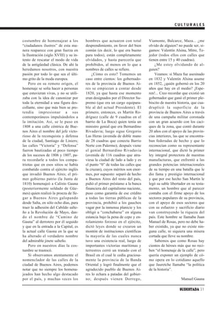 CULTURALES



costumbre de homenajear a los           hombres que actuaron con total         Viamonte, Balcarce, Maza... ¿me
“ciudadanos ilustres” de esta ma-       desprendimiento, en favor del bien     olvido de alguien? no puede ser, si-
nera reaparece con gran fuerza en       común (es decir, lo que era bueno      gamos: Valentín Alsina, Mitre, Te-
la Ilustración (siglo XVIII) y su in-   para todos), están completamente       jedor (todos ellos con calles que
tento de rescatar el modo de vida       olvidados, y hasta parecería que       tienen entre 15 y 40 cuadras).
de la antigüedad clásica. De ahí la     prohibidos, al menos en lo que a           ¿Me estoy olvidando de al-
heredamos nosotros, con nuestra         nombres de calles se refiere.          guien?
pasión por todo lo que sea el últi-         ¿Cómo es esto? Tomemos un              Veamos: si Maza fue asesinado
mo grito de la moda europea.            caso entre cientos: los gobernado-     en 1832 y Valentín Alsina asume
    Pero en su remoto origen, el        res de la provincia de Buenos Ai-      en 1852, ¿quién gobernó en los 20
homenaje se solía hacer a personas      res se empiezan a contar desde         años que hay en el medio? ¡Espe-
que estuvieran vivas, y no se utili-    1820, ya que hasta ese momento         ren!... Creo recordar que existió un
zaba con la idea de canonizar por       eran designados por el Director Su-    gobernador que ganó el primer ple-
toda la eternidad a una figura des-     premo (que era un cargo equipara-      biscito de nuestra historia, que cua-
collante, sino que más bien se pre-     ble al del actual Presidente). El      druplicó la superficie de la
tendía impresionar a sus                primero, entonces, es Martín Ro-       provincia de Buenos Aires a través
contemporáneos impulsándolos a          dríguez (calle de 9 cuadras en el      de una campaña militar coronada
la imitación. Así, se le puso en        barrio de La Boca) quien tenía un      con un gran acuerdo con los caci-
1808 a una calle céntrica de Bue-       ministro genial que era Bernardino     ques de la zona, que contó durante
nos Aires el nombre del jefe victo-     Rivadavia; luego sigue Gregorio        20 años con el apoyo de las provin-
rioso de la reconquista y defensa       Las Heras (avenida de doble mano       cias interiores, las que se encontra-
de la ciudad, Santiago de Liniers;      de 28 cuadras que conecta Barrio       ban federadas de hecho y que lo
las calles “Victoria” y “Defensa”       Norte con Palermo); después viene      reconocían como su representante
fueron bautizadas al poco tiempo        el genial Bernardino Rivadavia         internacional, que dictó la primer
de los sucesos de 1806 y 1807, pa-      (avenida de 116 cuadras que atra-      ley integral protectora de nuestras
ra recordarle a todos los compa-        viesa la ciudad de lado a lado y es    manufacturas, que enfrentó a las
triotas que en esos sitios se había     el punto “0” de todas las calles que   grandes potencias internacionales
combatido contra el ejército inglés     la cruzan), cuyos méritos son enor-    de su tiempo en una batalla que le
que invadió Buenos Aires; el pri-       mes, por supuesto: separó de hecho     dio fama y prestigio internacional
mer gobierno patrio (la Junta de        a Buenos Aires del resto del país,     y que por ese hecho San Martín le
1810) homenajeó a Calixto Gauna         pidió el primer préstamo a la banca    legó su sable libertador en su testa-
(posteriormente soldado de Güe-         financiera del capitalismo naciente,   mento, un hombre que al parecer
mes) quien realizó la proeza de lle-    puso como garantía de ese crédito      contaba con el firme apoyo de los
gar a Buenos Aires galopando            a todas las tierras públicas de la     sectores populares de su provincia,
desde Salta, en sólo ocho días, para    provincia, prohibió a los gauchos      con el apoyo de esos sectores que
traer la adhesión del Cabildo salte-    vagar por la inmensa planicie y los    con su esfuerzo y sacrificio diario
ño a la Revolución de Mayo, dan-        obligó a “conchabarse” en alguna       van construyendo la riqueza del
do el nombre de “Camino de              estancia bajo la pena de cepo y en-    país. Este hombre se llamaba Juan
Gauna” al derrotero por él seguido      rolamiento forzoso en el ejército,     Manuel de Rosas, pero no debe ha-
y que en la entrada a la Capital, es    dictó leyes donde se crearon un        ber existido, ya que no existe nin-
la actual calle Gaona en la que se      montón de instituciones científicas    guna calle, ni siquiera una mísera
ha alterado el verdadero nombre         la mayoría de las cuales nunca         cortada que lleve su nombre.
del admirable jinete salteño.           tuvo una existencia real, luego de         Sabemos que como Rosas hay
    Pero en nuestros días la cos-       importantes victorias marítimas y      cientos de héroes más que no reci-
tumbre se trastocó.                     terrestres cerró un tratado con el     ben “el homenaje de la calle”, pero
    Si observamos atentamente el        Brasil en el cual le cedía graciosa-   quería exponer un ejemplo de có-
nomenclador de las calles de la         mente la provincia de la Banda         mo opera en lo cotidiano aquello
ciudad de Buenos Aires, podemos         Oriental y logró finalmente que el     que Jauretche llamaba “la política
notar que no siempre los homena-        agradecido pueblo de Buenos Ai-        de la historia”.
jeados han hecho algo destacado         res lo echara a patadas del gobier-
por el país, y muchas veces los         no; después vienen Dorrego,                                 Manuel Gauna

                                                                                                   SUDESTADA 31
 