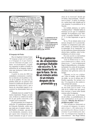 POLITICA NACIONAL


                                                                       dente de la transición” decide que
                                                                       en fecha y hora prefijada, “abando-
                                                                       nará el poder”, es decir, le entrega-
                                                                       rá, a quien haya sido elegido por el
                                                                       voto popular, la presidencia de la
                                                                       Nación.
                                                                           La verdad, entonces, se vuelve
                                                                       “verdad política”. Duhalde habla en
                                                                       términos en los que el ciudadano
                                                                       entiende. Si el gobierno es de “tran-
                                                                       sición” es porque Duhalde “se va a
                                                 La debilidad de De    ir”. Y, lo más importante es que lo
                                                 la Rúa era tal que    hace.
                                                 terminó                   Se va. Ni un minuto antes ni un
                                                 responsabilizando     minuto después de lo prometido.
                                                 a los medios por el   Cumple su compromiso pero ade-
                                                 comienzo de la
                                                 debacle de su
                                                                       más cumple, en términos fácticos,
                                                 gestión.              lo enunciado. Es la “transición” en-
                                                                       tre dos gobiernos democráticamente
                                                                       electos pero, también, entre la des-
El lenguaje del Poder                                                  confianza y el volver a creer.




                                         “
                                                                           En esta acción se derrumban
    Dice la lingüista Cristina Corea:
“El lenguaje propio de la política          Si el gobierno             años de mensajes contradictorios.
                                                                           “Con la Democracia se come,
es el lenguaje en el que transcu-
rren las relaciones de poder, en el
                                         es de «transición»            con la democracia se educa, con la
límite, sin encubrimiento”. La polí-     es porque Duhalde             democracia...”, con la democracia
                                                                       llegó la hiperinflación y el desabas-
tica argentina le debía al Pueblo la
utilización de un lenguaje simple y
                                          «se va a ir». Y, lo          tecimiento; los cortes de luz progra-
claro que incluyera a todos los ac-      más importante es             mados, las corridas del dólar, el
                                                                       abandono del gobierno antes de
tores sociales.
    A partir la crisis de 2001 los
                                         que lo hace. Se va.           tiempo.

ciudadanos comenzaron a rearticu-        Ni un minuto antes                “Síganme, no los voy a defrau-
                                                                       dar”, pero el rumbo –que lo había,
lar su relación con la política a tra-
vés de la palabra. En este caso, la
                                            ni un minuto               sin duda– no era el mismo que el

palabra dada por un político que            después de lo              Pueblo esperaba. No incluía a to-
                                                                       dos. Y la mayoría se dio cuenta re-
asumió la conducción del país en el          prometido

                                                             ”
                                                                       cién al final del camino.
momento de mayor crisis y que a                                            “El avión (presidencial) es lin-
fuerza de sinceridad empezó a re-                                      do, muy lindo, pero lo vendo”. Y no
construir los deteriorados lazos so-                                   sólo no lo vendió sino que paseó,
ciales.                                                                hizo turismo y hasta tomó deuda
    ¿Duhalde decía la verdad? Es lo                                    externa sobre la máquina.
menos importante. Porque, en todo                                          Este último caso –el de Fernan-
caso, él decía su verdad en la medi-                                   do de la Rúa– es, probablemente, el
da en que podía conocerla y así                                        más emblemático en lo que a la
cumplir con lo enunciado.                                              ecuación “dilución del discurso =
    Es precisamente ése el punto de                                    pérdida de poder” refiere.
inflexión. El tambaleante gobierno                                         “Por introducirse demasiado en
de Eduardo Duhalde, atado más                                          el torrente de imágenes, la autori-
que nada por el espanto mutuo –el                                      dad se licua (...) En videocracia, la
del Pueblo y el propio– que provo-                                     personalización (física) tiende a
ca la disolución, comenzó a nave-                                      arruinar la personificación (mo-
gar aguas más tranquilas en el                                         ral). La transparencia liquida la
                                                                                         1
exacto momento en que el “presi-                                       trascendencia” dice Regis Debray

                                                                                             SUDESTADA 5
 