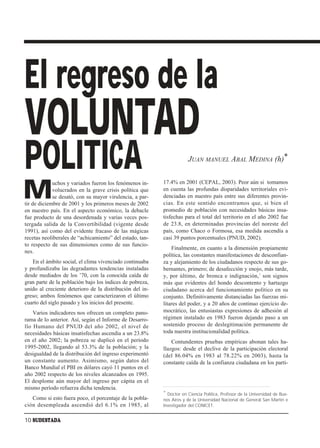 El regreso de la
VOLUNTAD
POLITICA                                                              JUAN MANUEL ABAL MEDINA (h)*



M
             uchos y variados fueron los fenómenos in-    17.4% en 2001 (CEPAL, 2003). Peor aún si tomamos
             volucrados en la grave crisis política que   en cuenta las profundas disparidades territoriales evi-
             se desató, con su mayor virulencia, a par-   denciadas en nuestro país entre sus diferentes provin-
tir de diciembre de 2001 y los primeros meses de 2002     cias. En este sentido encontramos que, si bien el
en nuestro país. En el aspecto económico, la debacle      promedio de población con necesidades básicas insa-
fue producto de una desordenada y varias veces pos-       tisfechas para el total del territorio en el año 2002 fue
tergada salida de la Convertibilidad (vigente desde       de 23.8, en determinadas provincias del noreste del
1991), así como del evidente fracaso de las mágicas       país, como Chaco o Formosa, esa medida ascendía a
recetas neoliberales de “achicamiento” del estado, tan-   casi 39 puntos porcentuales (PNUD, 2002).
to respecto de sus dimensiones como de sus funcio-
                                                              Finalmente, en cuanto a la dimensión propiamente
nes.
                                                          política, las constantes manifestaciones de desconfian-
   En el ámbito social, el clima vivenciado continuaba    za y alejamiento de los ciudadanos respecto de sus go-
y profundizaba las degradantes tendencias instaladas      bernantes, primero; de desafección y enojo, más tarde,
desde mediados de los ’70, con la conocida caída de       y, por último, de bronca e indignación,1 son signos
gran parte de la población bajo los índices de pobreza,   más que evidentes del hondo descontento y hartazgo
unido al creciente deterioro de la distribución del in-   ciudadano acerca del funcionamiento político en su
greso; ambos fenómenos que caracterizaron el último       conjunto. Definitivamente distanciadas las fuerzas mi-
cuarto del siglo pasado y los inicios del presente.       litares del poder, y a 20 años de continuo ejercicio de-
    Varios indicadores nos ofrecen un completo pano-      mocrático, las entusiastas expresiones de adhesión al
rama de lo anterior. Así, según el Informe de Desarro-    régimen instalado en 1983 fueron dejando paso a un
llo Humano del PNUD del año 2002, el nivel de             sostenido proceso de deslegitimación permanente de
necesidades básicas insatisfechas ascendía a un 23.8%     toda nuestra institucionalidad política.
en el año 2002; la pobreza se duplicó en el período           Contundentes pruebas empíricas abonan tales ha-
1995-2002, llegando al 53.3% de la población; y la        llazgos: desde el declive de la participación electoral
desigualdad de la distribución del ingreso experimentó    (del 86.04% en 1983 al 78.22% en 2003), hasta la
un constante aumento. Asimismo, según datos del           constante caída de la confianza ciudadana en los parti-
Banco Mundial el PBI en dólares cayó 11 puntos en el
año 2002 respecto de los niveles alcanzados en 1995.
El desplome aún mayor del ingreso per cápita en el
mismo período refuerza dicha tendencia.
                                                          * Doctor en Ciencia Política, Profesor de la Universidad de Bue-
   Como si esto fuera poco, el porcentaje de la pobla-    nos Aires y de la Universidad Nacional de General San Martín e
ción desempleada ascendió del 6.1% en 1985, al            Investigador del CONICET.


10 SUDESTADA
 