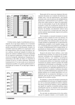 Buena parte de las causas que originaron tales per-
                                                           cepciones descansan en el conjunto de fenómenos en-
                                                           tendido como “crisis de representación”, que engloba
                                                           cuestiones tales como los procesos de deslegitimación,
                                                           desafección o distanciamiento de la política, y cuyo
                                                           efecto más visible consiste en alejar a los representan-
                                                           tes de sus representados; lo que ha sido explorado bá-
                                                           sicamente a partir de la dimensión electoral de los
                                                           partidos, como el tipo de relación que plantean con sus
                                                           electores. No obstante, esta dimensión “clásica” de la
                                                           crisis no alcanza por sí misma para dar cuenta del
                                                           enorme malestar experimentado respecto de la política
                                                           por estas latitudes.
                                                               Por el contrario, es necesario incorporar en nuestro
                                                           análisis el efecto conjunto de otros tres factores, los
                                                           que pueden ser vistos como causas centrales de la ac-
                                                           tual crisis política. Nos referimos tanto a la antes men-
    El último núcleo, ligado a la problemática de la co-   cionada pérdida de legitimidad de la representación,
rrupción, fue el que mayor impacto tuvo al momento         ampliamente extendida a nivel mundial, aunque, esta
de socavar la legitimidad de la política argentina. Los    vez, considerada desde una perspectiva más global de
grandes negociados de la década pasada, sumados a la       la misma; al debilitamiento de los estados-nación, es-
extendida exposición pública de vergonzantes casos         pecialmente en América Latina; y al abatimiento de la
de enriquecimiento ilícito por parte de políticos, jue-    voluntad política, más tangible en el caso argentino.
ces y policías, terminó por aniquilar los últimos res-
                                                               Respecto del primer factor sufrimos, como todas
quicios de confianza ciudadana acerca de la idoneidad
                                                           las democracias existentes, los efectos de las transfor-
de sus respectivos gobernantes. El Índice de Percep-
                                                           maciones verificadas en las modalidades de la repre-
ción de la Corrupción, elaborado por Transparency In-
                                                           sentación política. Los cambios tecnológicos
ternacional, el año 2002, que ubicó a la Argentina en
                                                           acontecidos, con su fuerte impacto sobre la formas de
el puesto 92 de los 133 países calificados, obteniendo     la comunicación política; las mutaciones sociales que
la puntuación de 2.5 en una escala con un máximo de        erosionaron los agentes colectivos propios del mundo
transparencia posible en la gestión gubernamental re-      postindustrial diversificando sus demandas; así como
presentado por el número 10, no deja lugar a dudas al      las restricciones que los procesos de globalización fi-
respecto.                                                  nanciera pusieron a la capacidad regulatoria de los es-
                                                           tados-nación en la economía, terminaron desembo-
                                                           cando en un notable debilitamiento organizativo de los
                                                           partidos políticos en el mundo democrático en la es-
                                                           tandarización de sus propuestas ideológicas y en su
                                                           aparición, ante los ojos de sus electorados, como más
                                                           alejados de los reclamos sociales.
                                                               No obstante, y a pesar del marcado acotamiento de
                                                           sus posibilidades de acción una vez llegados al gobier-
                                                           no y de la consecuente pérdida de incentivos disponi-
                                                           bles para la atracción de antiguos y nuevos adherentes
                                                           que aquello les significa, los partidos políticos siguen
                                                           constituyendo aún hoy un elemento clave del sistema
                                                           democrático; incluso contra los oscuros pronósticos
                                                           hacia ellos esbozados.
                                                              Por otro lado, las repercusiones de la crisis enfren-
                                                           tada por los aparatos estatales a nivel mundial, como

12 SUDESTADA
 