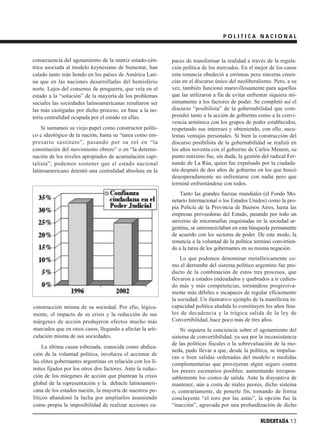 POLITICA NACIONAL



consecuencia del agotamiento de la matriz estado-cén-       paces de transformar la realidad a través de la regula-
trica asociada al modelo keynesiano de bienestar, han       ción política de los mercados. En el mejor de los casos
calado tanto más hondo en los países de América Lati-       esta renuncia obedeció a erróneas pero sinceras creen-
na que en las naciones desarrolladas del hemisferio         cias en el discurso único del neoliberalismo. Pero, a su
norte. Lejos del consenso de posguerra, que veía en el      vez, también funcionó maravillosamente para aquellos
estado a la “solución” de la mayoría de los problemas       que las utilizaron a fin de evitar enfrentar siquiera mí-
sociales las sociedades latinoamericanas resultaron ser     nimamente a los factores de poder. Se completó así el
las más castigadas por dicho proceso, en base a la no-      discurso “posibilista” de la gobernabilidad que com-
toria centralidad ocupada por el estado en ellas.           prendió tanto a la acción de gobierno como a la convi-
                                                            vencia armónica con los grupos de poder establecidos,
    Si sumamos su viejo papel como constructor políti-      respetando sus intereses y obteniendo, con ello, sucu-
co e ideológico de la nación, hasta su “tarea como em-      lentas ventajas personales. Si bien la construcción del
presario sustituto”, pasando por su rol en “la              discurso posibilista de la gobernabilidad se realizó en
constitución del movimiento obrero” o en “la determi-       los años noventa con el gobierno de Carlos Menem, su
nación de los niveles apropiados de acumulación capi-       punto máximo fue, sin duda, la gestión del radical Fer-
talista”, podemos sostener que el estado nacional           nando de La Rúa, quien fue expulsado por la ciudada-
latinoamericano detentó una centralidad absoluta en la      nía después de dos años de gobierno en los que buscó
                                                            desesperadamente no enfrentarse con nadie pero que
                                                            terminó enfrentándose con todos.
                                                                Tanto las grandes fuerzas mundiales (el Fondo Mo-
                                                            netario Internacional o los Estados Unidos) como la pro-
                                                            pia Policía de la Provincia de Buenos Aires, hasta las
                                                            empresas proveedoras del Estado, pasando por todo un
                                                            universo de micromafias enquistadas en la sociedad ar-
                                                            gentina, se entremezclaban en esta búsqueda permanente
                                                            de acuerdo con los sectores de poder. De este modo, la
                                                            renuncia a la voluntad de la política terminó convirtien-
                                                            do a la tarea de los gobernantes en su misma negación.
                                                                Lo que podemos denominar metafóricamente co-
                                                            mo el derrumbe del sistema político argentino fue pro-
                                                            ducto de la combinación de estos tres procesos, que
                                                            llevaron a estados endeudados y quebrados a ir cedien-
                                                            do más y más competencias, tornándose progresiva-
                                                            mente más débiles e incapaces de regular eficazmente
                                                            la sociedad. Un ilustrativo ejemplo de la manifiesta in-
construcción misma de su sociedad. Por ello, lógica-        capacidad política aludida lo constituyen los años fina-
mente, el impacto de su crisis y la reducción de sus        les de decadencia y la trágica salida de la ley de
márgenes de acción produjeron efectos mucho más             Convertibilidad, hace poco más de tres años.
marcados que en otros casos, llegando a afectar la arti-        Ni siquiera la conciencia sobre el agotamiento del
culación misma de sus sociedades.                           sistema de convertibilidad, ya sea por la inconsistencia
                                                            de las políticas fiscales o la sobrevaluación de la mo-
     La última causa esbozada, conocida como abdica-
                                                            neda, pudo llevar a que, desde la política, se impulsa-
ción de la voluntad política, involucra el accionar de
                                                            ran o bien salidas ordenadas del modelo o medidas
las elites gobernantes argentinas en relación con los lí-   complementarias que proveyeran algún seguro contra
mites fijados por los otros dos factores. Ante la reduc-    los peores escenarios posibles; aumentando irrespon-
ción de los márgenes de acción que plantean la crisis       sablemente los costos de salida. Ante la disyuntiva de
global de la representación y la debacle latinoameri-       mantener, aún a costa de males peores, dicho sistema
cana de los estados nación, la mayoría de nuestros po-      o, contrariamente, de ponerle fin, tomando de forma
líticos abandonó la lucha por ampliarlos asumiendo          concluyente “el toro por las astas”, la opción fue la
como propia la imposibilidad de realizar acciones ca-       “inacción”, agravada por una profundización de dicho

                                                                                                    SUDESTADA 13
 