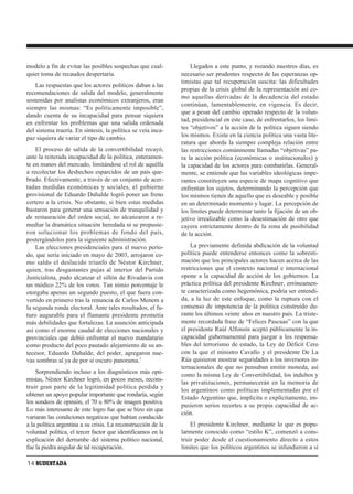modelo a fin de evitar las posibles sospechas que cual-            Llegados a este punto, y rozando nuestros días, es
quier toma de recaudos despertaría.                            necesario ser prudentes respecto de las esperanzas op-
                                                               timistas que tal recuperación suscita: las dificultades
    Las respuestas que los actores políticos daban a las
                                                               propias de la crisis global de la representación así co-
recomendaciones de salida del modelo, generalmente
                                                               mo aquellas derivadas de la decadencia del estado
sostenidas por analistas económicos extranjeros, eran
                                                               continúan, lamentablemente, en vigencia. Es decir,
siempre las mismas: “Es políticamente imposible”,
                                                               que a pesar del cambio operado respecto de la volun-
dando cuenta de su incapacidad para pensar siquiera
                                                               tad, presidencial en este caso, de enfrentarlos, los lími-
en enfrentar los problemas que una salida ordenada
                                                               tes “objetivos” a la acción de la política siguen siendo
del sistema traería. En síntesis, la política se veía inca-
paz siquiera de variar el tipo de cambio.                      los mismos. Existe en la ciencia política una vasta lite-
                                                               ratura que aborda la siempre compleja relación entre
    El proceso de salida de la convertibilidad recayó,         las restricciones comúnmente llamadas “objetivas” pa-
ante la reiterada incapacidad de la política, enteramen-       ra la acción política (económicas o institucionales) y
te en manos del mercado, limitándose el rol de aquélla         la capacidad de los actores para combatirlas. General-
a recolectar los deshechos esparcidos de un país que-          mente, se entiende que las variables ideológicas impe-
brado. Efectivamente, a través de un conjunto de acer-         rantes constituyen una especie de mapa cognitivo que
tadas medidas económicas y sociales, el gobierno               enfrentan los sujetos, determinando la percepción que
provisional de Eduardo Duhalde logró poner un freno            los mismos tienen de aquello que es deseable y posible
certero a la crisis. No obstante, si bien estas medidas        en un determinado momento y lugar. La percepción de
bastaron para generar una sensación de tranquilidad y          los límites puede determinar tanto la fijación de un ob-
de restauración del orden social, no alcanzaron a re-          jetivo irrealizable como la desestimación de otro que
mediar la dramática situación heredada ni se propusie-         cayera estrictamente dentro de la zona de posibilidad
ron solucionar los problemas de fondo del país,                de la acción.
postergándolos para la siguiente administración.
    Las elecciones presidenciales para el nuevo perío-             La previamente definida abdicación de la voluntad
do, que sería iniciado en mayo de 2003, arrojaron co-          política puede entenderse entonces como la sobresti-
mo saldo el deslucido triunfo de Néstor Kirchner,              mación que los principales actores hacen acerca de las
quien, tras desgastantes pujas al interior del Partido         restricciones que el contexto nacional e internacional
Justicialista, pudo alcanzar el sillón de Rivadavia con        opone a la capacidad de acción de los gobiernos. La
un módico 22% de los votos. Tan nimio porcentaje le            práctica política del presidente Kirchner, erróneamen-
otorgaba apenas un segundo puesto, el que fuera con-           te caracterizada como hegemónica, podría ser entendi-
vertido en primero tras la renuncia de Carlos Menem a          da, a la luz de este enfoque, como la ruptura con el
la segunda ronda electoral. Ante tales resultados, el fu-      consenso de impotencia de la política construido du-
turo augurable para el flamante presidente prometía            rante los últimos veinte años en nuestro país. La triste-
más debilidades que fortalezas. La asunción anticipada         mente recordada frase de “Felices Pascuas” con la que
así como el enorme caudal de elecciones nacionales y           el presidente Raúl Alfonsín aceptó públicamente la in-
provinciales que debió enfrentar el nuevo mandatario           capacidad gubernamental para juzgar a los responsa-
como producto del poco pautado alejamiento de su an-           bles del terrorismo de estado, la Ley de Déficit Cero
tecesor, Eduardo Duhalde, del poder, agregaron nue-            con la que el ministro Cavallo y el presidente De La
vas sombras al ya de por sí oscuro panorama.2                  Rúa quisieron mostrar seguridades a los inversores in-
                                                               ternacionales de que no pensaban emitir moneda, así
    Sorprendiendo incluso a los diagnósticos más opti-         como la misma Ley de Convertibilidad, los indultos y
mistas, Néstor Kirchner logró, en pocos meses, recons-
                                                               las privatizaciones, permanecerán en la memoria de
truir gran parte de la legitimidad política perdida y
                                                               los argentinos como políticas implementadas por el
obtener un apoyo popular importante que rondaría, según
                                                               Estado Argentino que, implícita o explícitamente, im-
los sondeos de opinión, el 70 u 80% de imagen positiva.
                                                               pusieron serios recortes a su propia capacidad de ac-
Lo más interesante de este logro fue que se hizo sin que
                                                               ción.
variaran las condiciones negativas que habían conducido
a la política argentina a su crisis. La reconstrucción de la       El presidente Kirchner, mediante lo que es popu-
voluntad política, el tercer factor que identificamos en la    larmente conocido como “estilo K”, comenzó a cons-
explicación del derrumbe del sistema político nacional,        truir poder desde el cuestionamiento directo a estos
fue la piedra angular de tal recuperación.                     limites que los políticos argentinos se infundieron a sí

14 SUDESTADA
 