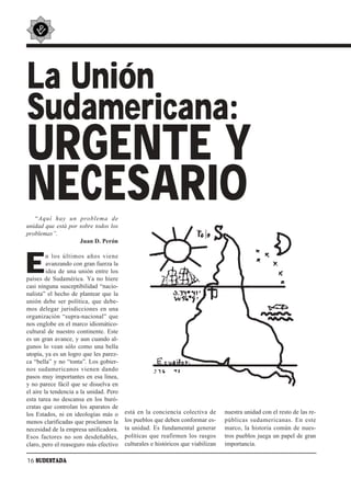 La Unión
Sudamericana:
URGENTE Y
NECESARIO
   “Aquí hay un problema de
unidad que está por sobre todos los
problemas”.
                    Juan D. Perón



E
         n los últimos años viene
         avanzando con gran fuerza la
         idea de una unión entre los
países de Sudamérica. Ya no hiere
casi ninguna susceptibilidad “nacio-
nalista” el hecho de plantear que la
unión debe ser política, que debe-
mos delegar jurisdicciones en una
organización “supra-nacional” que
nos englobe en el marco idiomático-
cultural de nuestro continente. Este
es un gran avance, y aun cuando al-
gunos lo vean sólo como una bella
utopía, ya es un logro que les parez-
ca “bella” y no “tonta”. Los gobier-
nos sudamericanos vienen dando
pasos muy importantes en esa línea,
y no parece fácil que se disuelva en
el aire la tendencia a la unidad. Pero
esta tarea no descansa en los buró-
cratas que controlan los aparatos de
los Estados, ni en ideologías más o      está en la conciencia colectiva de       nuestra unidad con el resto de las re-
menos clarificadas que proclamen la      los pueblos que deben conformar es-      públicas sudamericanas. En este
necesidad de la empresa unificadora.     ta unidad. Es fundamental generar        marco, la historia común de nues-
Esos factores no son desdeñables,        políticas que reafirmen los rasgos       tros pueblos juega un papel de gran
claro, pero el reaseguro más efectivo    culturales e históricos que viabilizan   importancia.

16 SUDESTADA
 