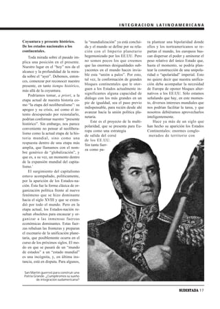 INTEGRACION LATINOAMERICANA



Coyuntura y presente histórico.          la “mundialización” ya está conclui-   ra plantear una bipolaridad donde
De los estados nacionales a los          da y el mundo se define por su rela-   ellos y los norteamericanos se re-
continentales.                           ción con el Imperio planetario         partan el mundo, los europeos bus-
    Toda mirada sobre el pasado im-      hegemonizado por los EE.UU. Pero       can dispersar el poder y aminorar el
plica una posición en el presente.       no somos pocos los que creemos         peso relativo del único Estado que,
Nuestro lugar en el “hoy” nos da el      que las enormes desigualdades sub-     hasta el momento, se podría plan-
alcance y la profundidad de la mira-     yacentes en el mundo hacen invia-      tear la construcción de una unipola-
da sobre el “ayer”. Debemos, enton-      ble esta “unión a palos”. Por esto,    ridad o “apolaridad” imperial. Esto
ces, comenzar por reconocer nuestro      tal vez, la conformación de grandes    no quiere decir que nuestra unifica-
presente, en tanto tiempo histórico,     bloques continentales que le otor-     ción deba acompañar la necesidad
más allá de la coyuntura.                guen a los Estados actualmente in-     de Europa de oponer bloques alter-
                                         significantes alguna capacidad de      nativos a los EE.UU. Sólo estamos
    Podríamos tomar, a priori, a la
                                         diálogo con los más grandes en un      señalando que hay, en este momen-
etapa actual de nuestra historia co-
                                         pie de igualdad, sea el paso previo    to, diversos intereses mundiales que
mo “la etapa del neoliberalismo”: su
                                         indispensable, para recién desde ahí   nos podrían facilitar la tarea, y que
apogeo y su crisis, así como el in-
                                         avanzar hacia la unión política pla-   nosotros debiéramos aprovecharlos
tento desesperado por reinstalarlo,
                                         netaria.                               inteligentemente.
podrían conformar nuestro “presente
                                             Este es el proyecto de la multi-       Hace ya más de un siglo que
histórico”. Sin embargo, nos parece
                                         polaridad, que se presenta para Eu-    han hecho su aparición los Estados
conveniente no pensar al neolibera-
                                         ropa como una estrategia               Continentales: enormes conglo-
lismo como la actual etapa de la his-
                                         de salida del corsé                     merados de territorio con
toria mundial, sino como una
                                         de los EE.UU.
respuesta dentro de una etapa más
                                         Sin tanta fuer-
amplia, que llamamos con el nom-         za como pa-
bre genérico de “globalización”, y
que es, a su vez, un momento dentro
de la expansión mundial del capita-
lismo.1
    El surgimiento del capitalismo
estuvo acompañado, políticamente,
por la aparición de los Estados-na-
ción. Ésta fue la forma clásica de or-
ganización política frente al nuevo
fenómeno que se hizo dominante
hacia el siglo XVIII y que se exten-
dió por todo el mundo. Pero en la
etapa actual, los Estados-nación re-
sultan obsoletos para encauzar y or-
ganizar a las inmensas fuerzas
económicas dominantes. Estas fuer-
zas rebalsan las fronteras y preparan
el escenario de la unificación plane-
taria, que posiblemente ocurra en el
curso de los próximos siglos. El mo-
do en que se pasará de un “mundo
de estados” a un “estado mundial”
es una incógnita, y, en última ins-
tancia, está en disputa. Para algunos,

 San Martín guerreó para construir una
 Patria Grande. ¿Cumpliremos su sueño
         de integración sudamericana?


                                                                                                    SUDESTADA 17
 
