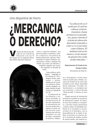 EDUCACION



Una disyuntiva de hierro
                                                                                      “La educación es el


¿MERCANCIA                                                                           medio por el cual las
                                                                                        culturas retienen,
                                                                                         trasmiten y hasta
                                                                                   promueven su pasado.



O DERECHO?
                                                                                    Así, quien controla el
                                                                                    sistema de educación
                                                                                   determina el pasado o
                                                                                   cómo se ve a este tanto
                                                                                        como el futuro. El

V
          enimos de más de una dé-    –terror y represión mediante– una                mañana está en las
          cada de Ley Federal de      perversa política económica, cultu-           manos y en las mentes
          Educación y de casi 30      ral y educativa; una política de
años desde que la sangrienta Dicta-   desnacionalización, apertura indis-            de quienes hoy están
dura Militar argentina impusiera      criminada al capital extranjero, pri-            siendo educados.”
                                      vatizaciones, remate y desguace del
                                       Estado, que arrasó con derechos y
                                          conquistas logrados por el pue-        Departamento de Estado de los
                                             blo argentino en décadas de                          Estados Unidos,
                                                lucha.
                                                                                         Documentos de Santa Fe.
                                                     Estas políticas neoli-
                                                   berales, inspiradas en
                                                    el Consenso de Wa s-
                                                    hington, fueron conti-    cia y desocupación a niveles nunca
                                                    nuadas y profun-          vistos en nuestro país, retirada y au-
                                                    dizadas por los sucesi-   sencia del Estado de las áreas más
                                                    vos gobiernos demo-       sensibles (como Salud, Seguridad
                                                    cráticos, llegando a su   Social, Educación, Vivienda e In-
                                                    punto máximo de apli-     fraestructura) y su reemplazo por
                                                    cación en la década de    una profunda e indiscriminada
                                                    los ´90.                  “oferta privada” al alcance de unos
                                                        La destrucción de     pocos.
                                                    las industrias y em-          Ningún proceso de dominación
                                                    presas nacionales, la     económica es posible sin un proceso
                                                    extranjerización de       de dominación cultural. En efecto,
                                                    las más importantes,      en estos años también se extranjeri-
                                                    la concentración ale-     zó y privatizó nuestro pensamiento
                                                    vosa de producción y      y nuestra cultura. El paradigma neo-
                                                    riqueza en pocas ma-      liberal en lo económico y neocon-
                                                    nos tuvieron conse-       servador en lo ideológico, con su
                                                    cuencias que aún hoy      desacreditación de lo estatal, lo pú-
                                                    continúan a la vista      blico, lo nacional y lo colectivo, ga-
                                                    de todos: crecimiento
                                                                              nó el consenso de amplios sectores
                                                    de pobreza, indigen-
                                                                              de nuestro pueblo, que tomaron co-

                                                                                                   SUDESTADA 21
 