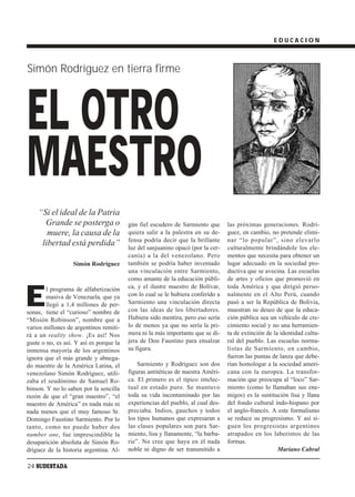 EDUCACION



Simón Rodríguez en tierra firme




EL OTRO
MAESTRO
    “Si el ideal de la Patria
      Grande se posterga o               gún fiel escudero de Sarmiento que      las próximas generaciones. Rodrí-
       muere, la causa de la             quiera salir a la palestra en su de-    guez, en cambio, no pretende elimi-
                                         fensa podría decir que la brillante     nar “lo popular”, sino elevarlo
     libertad está perdida”              luz del sanjuanino opacó (por la cer-   culturalmente brindándole los ele-
                                         canía) a la del venezolano. Pero        mentos que necesita para obtener un
                   Simón Rodríguez       también se podría haber inventado       lugar adecuado en la sociedad pro-
                                         una vinculación entre Sarmiento,        ductiva que se avecina. Las escuelas
                                         como amante de la educación públi-      de artes y oficios que promovió en



E
        l programa de alfabetización     ca, y el ilustre maestro de Bolívar,    toda América y que dirigió perso-
        masiva de Venezuela, que ya      con lo cual se le hubiera conferido a   nalmente en el Alto Perú, cuando
        llegó a 1,4 millones de per-     Sarmiento una vinculación directa       pasó a ser la República de Bolivia,
sonas, tiene el “curioso” nombre de      con las ideas de los libertadores.      muestran su deseo de que la educa-
“Misión Robinson”, nombre que a          Hubiera sido mentira, pero eso sería    ción pública sea un vehículo de cre-
varios millones de argentinos remiti-    lo de menos ya que no sería la pri-     cimiento social y no una herramien-
rá a un reality show. ¡Es así! Nos       mera ni la más importante que se di-    ta de extinción de la identidad cultu-
guste o no, es así. Y así es porque la   jera de Don Faustino para ensalzar      ral del pueblo. Las escuelas norma-
inmensa mayoría de los argentinos        su figura.                              listas de Sarmiento, en cambio,
ignora que el más grande y abnega-                                               fueron las puntas de lanza que debe-
do maestro de la América Latina, el          Sarmiento y Rodríguez son dos       rían homologar a la sociedad ameri-
venezolano Simón Rodríguez, utili-       figuras antitéticas de nuestra Améri-   cana con la europea. La transfor-
zaba el seudónimo de Samuel Ro-          ca. El primero es el típico intelec-    mación que preocupa al “loco” Sar-
binson. Y no lo saben por la sencilla    tual en estado puro. Se mantuvo         miento (como lo llamaban sus ene-
razón de que el “gran maestro”, “el      toda su vida incontaminado por las      migos) es la sustitución lisa y llana
maestro de América” es nada más ni       experiencias del pueblo, al cual des-   del fondo cultural indo-hispano por
nada menos que el muy famoso Sr.         preciaba. Indios, gauchos y todos       el anglo-francés. A este formalismo
Domingo Faustino Sarmiento. Por lo       los tipos humanos que expresaran a      se reduce su progresismo. Y así si-
tanto, como no puede haber dos           las clases populares son para Sar-      guen los progresistas argentinos
number one, fue imprescindible la        miento, lisa y llanamente, “la barba-   atrapados en los laberintos de las
desaparición absoluta de Simón Ro-       rie”. No cree que haya en él nada       formas.
dríguez de la historia argentina. Al-    noble ni digno de ser transmitido a                          Mariano Cabral

24 SUDESTADA
 