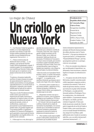 INTERNACIONALES



Lo mejor de Chávez                                                                                           Presidente de la
                                                                                                             República Bolivariana




Un criollo en
                                                                                                             de Venezuela, Hugo
                                                                                                             Chávez Frías;
                                                                                                             Sexagésima Asamblea
                                                                                                             General de la
                                                                                                             Organización de




Nueva York
                                                                                                             Naciones Unidas
                                                                                                             (ONU); Nueva York,
                                                                                                             Estados Unidos; 15 de
                                                                                                             septiembre de 2005.


 “(…) Las Naciones Unidas han agotado su        aprueban documentos como este                  intente reinterpretar impunemente los
modelo y no se trata simplemente de             documento que yo denuncio a nombre de          principios del Derecho Internacional para
proceder a una reforma. El siglo XXI            Venezuela, como írrito, nulo e ilegal. Se      dar cabida a doctrinas como la “Guerra
reclama cambios profundos que sólo son          aprobó violando la normativa de las
                                                                                               Preventiva”. ¡Vaya que nos amenazan con
posibles con una refundación de esta            Naciones Unidas, ¡no es válido este
organización. Esto no sirve (…).                documento!, habrá que discutir este            la guerra preventiva!, y la llamada ahora
                                                documento. El Gobierno de Venezuela lo         “Responsabilidad de Proteger”, pero hay
 “(…) Nunca existieron armas de
                                                va a hacer conocer al mundo, pero nosotros     que preguntarse quién nos va a proteger,
destrucción masiva en Irak (…) y, sin
                                                no podemos aceptar la dictadura abierta y      cómo nos van a proteger.
embargo, y por encima de Naciones
                                                descarada en Naciones Unidas. Estas cosas
Unidas, Irak fue bombardeado, ocupado. Y                                                       “(…) Estos son conceptos muy peligrosos
                                                son para discutirlas y para eso hago un
continúa ocupado. Por eso proponemos a
                                                llamado muy respetuoso, a mis colegas los      que van delineando el imperialismo, van
esta Asamblea que Naciones Unidas salga
                                                Jefes de Estado y los Jefes de Gobierno.       delineando el intervencionismo y tratan de
de un país que no es respetuoso con las
propias resoluciones de esta Asamblea.          “Ahora me reunía con el presidente Néstor      legalizar el irrespeto a la soberanía de los
(…)                                             Kirchner y bueno, yo sacaba el documento,      pueblos.
                                                (…) entregado cinco minutos antes, ¡sólo
“Es práctica y éticamente inadmisible                                                           “(…) En apenas siete años de Revolución
                                                en inglés! (…) y se aprobó con un
sacrificar a la especie humana invocando
                                                martillazo dictatorial, que denuncio ante el   Bolivariana, el pueblo venezolano puede
de manera demencial la vigencia de un
                                                mundo como ilegal, írrito, nulo e ilegítimo.   exhibir importantes conquistas sociales y
modelo socioeconómico con una galopante
capacidad destructiva. Es suicida insistir en   “(…) Si nosotros vamos a aceptar esto, es      económicas [las enumera]. Todo esto en
diseminarlo e imponerlo como remedio            que estamos perdidos, ¡apaguemos la luz y      medio de agresiones internas y externas
infalible para los males de los cuales es,      cerremos las puertas y cerremos las            que incluyeron un golpe militar facturado
precisamente, el principal causante.            ventanas! Sería lo último: que aceptemos la    en Washington, y un golpe petrolero
                                                dictadura aquí en este salón.
“Hace poco el señor Presidente de Estados                                                      facturado también en Washington. Pese a
Unidos asistió a una reunión de la              “(…) Requerimos retomar cosas que se           las conspiraciones, a las calumnias del
Organización de Estados Americanos a            quedaron en el camino, como la propuesta
                                                                                               poder mediático y la permanente amenaza
proponerle a la América Latina y al Caribe      aprobada en esta Asamblea en 1974 de un
incrementar las políticas de mercado, la        Nuevo Orden Económico Internacional.           del imperio y sus aliados, que hasta
apertura de mercado, es decir, el               (…) El Artículo 2 del texto de aquella carta   estimula el magnicidio. El único país
neoliberalismo, cuando esa es                   confirma el derecho de los estados de          donde una persona se puede dar el lujo de
precisamente la causa fundamental de los        nacionalizar las propiedades y los recursos    pedir el magnicidio de un Jefe de Estado es
grandes males y las grandes tragedias que       naturales que se encontraban en manos de       Estados Unidos, como ocurrió hace poco
viven nuestros pueblos: el capitalismo          inversores extranjeros, proponiendo
neoliberal. El Consenso de Washington lo        igualmente la creación de carteles de          con un reverendo llamado Pat Robertson,
que ha generado es mayor grado de miseria,      productores de materias primas. (…)            muy amigo de la Casa Blanca: pidió
de desigualdad y una tragedia infinita a los                                                   públicamente ante el mundo mi asesinato y
                                                “(…) Pero también resulta imprescindible
pueblos de este continente.                     un nuevo orden político internacional. No      anda libre, ¡ese es un delito internacional!,
“(…) Ahora aquí no se vota, ahora aquí se       permitamos que un puñado de países             ¡terrorismo internacional! (…)”

                                                                                                                        SUDESTADA 25
 