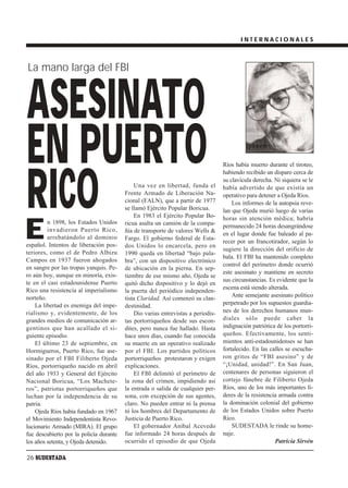 INTERNACIONALES



La mano larga del FBI



ASESINATO
EN PUERTO                                                                         Ríos había muerto durante el tiroteo,




RICO
                                                                                  habiendo recibido un disparo cerca de
                                                                                  su clavícula derecha. Ni siquiera se le
                                             Una vez en libertad, funda el        había advertido de que existía un
                                         Frente Armado de Liberación Na-          operativo para detener a Ojeda Ríos.
                                         cional (FALN), que a partir de 1977          Los informes de la autopsia reve-
                                         se llamó Ejército Popular Boricua.       lan que Ojeda murió luego de varias
                                             En 1983 el Ejército Popular Bo-      horas sin atención médica; habría


E
         n 1898, los Estados Unidos      ricua asalta un camión de la compa-      permanecido 24 horas desangrándose
         invadieron Puerto Rico,         ñía de transporte de valores Wells &
                                                                                  en el lugar donde fue baleado al pa-
         arrebatándolo al dominio        Fargo. El gobierno federal de Esta-
                                                                                  recer por un francotirador, según lo
español. Intentos de liberación pos-     dos Unidos lo encarcela, pero en
                                                                                  sugiere la dirección del orificio de
teriores, como el de Pedro Albizu        1990 queda en libertad “bajo pala-
                                                                                  bala. El FBI ha mantenido completo
Campos en 1937 fueron ahogados           bra”, con un dispositivo electrónico
                                                                                  control del perímetro donde ocurrió
en sangre por las tropas yanquis. Pe-    de ubicación en la pierna. En sep-
ro aún hoy, aunque en minoría, exis-                                              este asesinato y mantiene en secreto
                                         tiembre de ese mismo año, Ojeda se
te en el casi estadounidense Puerto                                               sus circunstancias. Es evidente que la
                                         quitó dicho dispositivo y lo dejó en
Rico una resistencia al imperialismo                                              escena está siendo alterada.
                                         la puerta del periódico independen-
norteño.                                                                              Ante semejante asesinato político
                                         tista Claridad. Así comenzó su clan-
    La libertad es enemiga del impe-     destinidad.                              perpetrado por los supuestos guardia-
rialismo y, evidentemente, de los            Dio varias entrevistas a periodis-   nes de los derechos humanos mun-
grandes medios de comunicación ar-       tas portorriqueños desde sus escon-      diales sólo puede caber la
gentinos que han acallado el si-         dites, pero nunca fue hallado. Hasta     indignación patriótica de los portorri-
guiente episodio.                        hace unos días, cuando fue conocida      queños. Efectivamente, los senti-
    El último 23 de septiembre, en       su muerte en un operativo realizado      mientos anti-estadounidenses se han
Hormigueros, Puerto Rico, fue ase-       por el FBI. Los partidos políticos       fortalecido. En las calles se escucha-
sinado por el FBI Filiberto Ojeda        portorriqueños protestaron y exigen      ron gritos de “FBI asesino” y de
Ríos, portorriqueño nacido en abril      explicaciones.                           “¡Unidad, unidad!”. En San Juan,
del año 1933 y General del Ejército          El FBI delimitó el perímetro de      centenares de personas siguieron el
Nacional Boricua, “Los Machete-          la zona del crimen, impidiendo así       cortejo fúnebre de Filiberto Ojeda
ros”, patriotas portorriqueños que       la entrada o salida de cualquier per-    Ríos, uno de los más importantes lí-
luchan por la independencia de su        sona, con excepción de sus agentes,      deres de la resistencia armada contra
patria.                                  claro. No pueden entrar ni la prensa     la dominación colonial del gobierno
    Ojeda Ríos había fundado en 1967     ni los hombres del Departamento de       de los Estados Unidos sobre Puerto
el Movimiento Independentista Revo-      Justicia de Puerto Rico.                 Rico.
lucionario Armado (MIRA). El grupo           El gobernador Aníbal Acevedo             SUDESTADA le rinde su home-
fue descubierto por la policía durante   fue informado 24 horas después de        naje.
los años setenta, y Ojeda detenido.      ocurrido el episodio de que Ojeda                              Patricia Sirvén

26 SUDESTADA
 