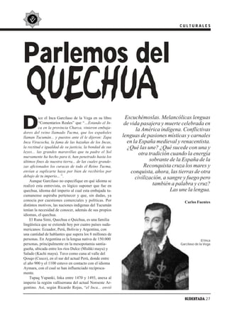 CULTURALES




Parlemos del
   QUECHUA
D
          ice el Inca Garcilaso de la Vega en su libro      Escuchémoslas. Melancólicas lenguas
          “Comentarios Reales” que “…Estando el In-         de vida pasajera y muerte celebrada en
          ca en la provincia Charca, vinieron embaja-
dores del reino llamado Tucma, que los españoles
                                                                  la América indígena. Conflictivas
llaman Tucumán... y puestos ante él le dijeron: Zapa       lenguas de pasiones místicas y carnales
Inca Viracocha, la fama de las hazañas de los Incas,         en la España medieval y renacentista.
la rectitud e igualdad de su justicia, la bondad de sus      ¿Qué las une? ¿Qué sucede con una y
leyes... las grandes maravillas que tu padre el Sol
nuevamente ha hecho para ti, han penetrado hasta los
                                                                   otra tradición cuando la energía
últimos fines de nuestra tierra... de las cuales grande-                sobrante de la España de la
zas aficionados los curacas de todo el Reino Tucma,                   Reconquista cruza los mares y
envían a suplicarte haya por bien de recibirlos por            conquista, ahora, las tierras de otra
debajo de tu imperio... ”.                                       civilización, a sangre y fuego pero
    Aunque Garcilaso no especifique en qué idioma se
realizó esta entrevista, es lógico suponer que fue en                     también a palabra y cruz?
quechua, idioma del imperio al cual esta embajada tu-                             Las une la lengua.
cumanense aspiraba pertenecer y que, sin dudas, ya
conocía por cuestiones comerciales y políticas. Por                                     Carlos Fuentes
distintos motivos, las naciones indígenas del Tucumán
tenían la necesidad de conocer, además de sus propios
idiomas, el quechua.
    El Runa Simi, Quechua o Quichua, es una familia
lingüística que se extiende hoy por cuatro países suda-
mericanos: Ecuador, Perú, Bolivia y Argentina, con
una cantidad de hablantes que supera los 8 millones de
personas. En Argentina es la lengua nativa de 150.000                                               El Inca
personas, principalmente en la mesopotamia santia-                                    Garcilaso de la Vega
gueña, ubicada entre los ríos Dulce (Mishki mayu) y
Salado (Kachi mayu). Tuvo como cuna al valle del
Qosqo (Cusco), en el sur del actual Perú, donde entre
el año 900 y el 1100 estuvo en contacto con el idioma
Aymara, con el cual se han influenciado recíproca-
mente.
    Tupaq Yupanki, Inka entre 1470 y 1493, anexa al
imperio la región valliserrana del actual Noroeste Ar-
gentino. Así, según Ricardo Rojas, “el Inca... envió

                                                                                        SUDESTADA 27
 