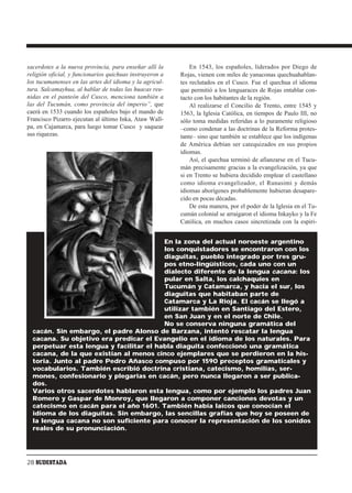 sacerdotes a la nueva provincia, para enseñar allí la         En 1543, los españoles, liderados por Diego de
religión oficial, y funcionarios quichuas instruyeron a   Rojas, vienen con miles de yanaconas quechuahablan-
los tucumanenses en las artes del idioma y la agricul-    tes reclutados en el Cusco. Fue el quechua el idioma
tura. Salcamayhua, al hablar de todas las huacas reu-     que permitió a los lenguaraces de Rojas entablar con-
nidas en el panteón del Cusco, menciona también a         tacto con los habitantes de la región.
las del Tucumán, como provincia del imperio”, que             Al realizarse el Concilio de Trento, entre 1545 y
caerá en 1533 cuando los españoles bajo el mando de       1563, la Iglesia Católica, en tiempos de Paulo III, no
Francisco Pizarro ejecutan al último Inka, Ataw Wall-     sólo toma medidas referidas a lo puramente religioso
pa, en Cajamarca, para luego tomar Cusco y saquear        –como condenar a las doctrinas de la Reforma protes-
sus riquezas.                                             tante– sino que también se establece que los indígenas
                                                          de América debían ser catequizados en sus propios
                                                          idiomas.
                                                              Así, el quechua terminó de afianzarse en el Tucu-
                                                          mán precisamente gracias a la evangelización, ya que
                                                          si en Trento se hubiera decidido emplear el castellano
                                                          como idioma evangelizador, el Runasimi y demás
                                                          idiomas aborígenes probablemente hubieran desapare-
                                                          cido en pocas décadas.
                                                              De esta manera, por el poder de la Iglesia en el Tu-
                                                          cumán colonial se arraigaron el idioma Inkayko y la Fe
                                                          Católica, en muchos casos sincretizada con la espiri-


                                         En la zona del actual noroeste argentino
                                         los conquistadores se encontraron con los
                                         diaguitas, pueblo integrado por tres gru-
                                         pos etno-lingüísticos, cada uno con un
                                         dialecto diferente de la lengua cacana: los
                                         pular en Salta, los calchaquíes en
                                         Tucumán y Catamarca, y hacia el sur, los
                                         diaguitas que habitaban parte de
                                         Catamarca y La Rioja. El cacán se llegó a
                                         utilizar también en Santiago del Estero,
                                         en San Juan y en el norte de Chile.
                                         No se conserva ninguna gramática del
  cacán. Sin embargo, el padre Alonso de Barzana, intentó rescatar la lengua
  cacana. Su objetivo era predicar el Evangelio en el idioma de los naturales. Para
  perpetuar esta lengua y facilitar el habla diaguita confeccionó una gramática
  cacana, de la que existían al menos cinco ejemplares que se perdieron en la his-
  toria. Junto al padre Pedro Añasco compuso por 1590 preceptos gramaticales y
  vocabularios. También escribió doctrina cristiana, catecismo, homilías, ser-
  mones, confesionario y plegarias en cacán, pero nunca llegaron a ser publica-
  dos.
  Varios otros sacerdotes hablaron esta lengua, como por ejemplo los padres Juan
  Romero y Gaspar de Monroy, que llegaron a componer canciones devotas y un
  catecismo en cacán para el año 1601. También había laicos que conocían el
  idioma de los diaguitas. Sin embargo, las sencillas grafías que hoy se poseen de
  la lengua cacana no son suficiente para conocer la representación de los sonidos
  reales de su pronunciación.




28 SUDESTADA
 