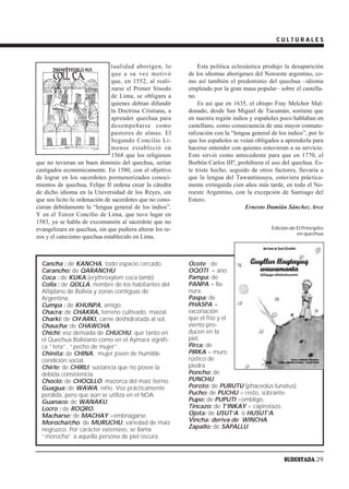 CULTURALES



                               tualidad aborigen, lo           Esta política eclesiástica produjo la desaparición
                               que a su vez motivó         de los idiomas aborígenes del Noroeste argentino, co-
                               que, en 1552, al reali-     mo así también el predominio del quechua –idioma
                               zarse el Primer Sínodo      empleado por la gran masa popular– sobre el castella-
                               de Lima, se obligara a      no.
                               quienes debían difundir         Es así que en 1635, el obispo Fray Melchor Mal-
                               la Doctrina Cristiana, a    donado, desde San Miguel de Tucumán, sostiene que
                               aprender quechua para       en nuestra región indios y españoles poco hablaban en
                               desempeñarse como           castellano, como consecuencia de una mayor connatu-
                               pastores de almas. El       ralización con la “lengua general de los indios”, por lo
                               Segundo Concilio Li-        que los españoles se veían obligados a aprenderla para
                               mense estableció en         hacerse entender con quienes estuvieran a su servicio.
                               1568 que los religiosos     Esto sirvió como antecedente para que en 1770, el
que no tuvieran un buen dominio del quechua, serían        Borbón Carlos IIIº, prohibiera el uso del quechua. Es-
castigados económicamente. En 1580, con el objetivo        te triste hecho, seguido de otros factores, llevaría a
de lograr en los sacerdotes pormenorizados conoci-         que la lengua del Tawantinsuyu, estuviera práctica-
mientos de quechua, Felipe II ordena crear la cátedra      mente extinguida cien años más tarde, en todo el No-
de dicho idioma en la Universidad de los Reyes, sin        roeste Argentino, con la excepción de Santiago del
que sea lícito la ordenación de sacerdotes que no cono-    Estero.
cieran debidamente la “lengua general de los indios”.                             Ernesto Damián Sánchez Arce
Y en el Tercer Concilio de Lima, que tuvo lugar en
1583, ya se habla de excomunión al sacerdote que no
evangelizara en quechua, sin que pudiera alterar los re-                                     Edición de El Principito
                                                                                                        en quechua
zos y el catecismo quechua establecido en Lima.



  Cancha : de KANCHA, todo espacio cercado.                Ocote : de
  Carancho: de QARANCHU                                    OQOTI = ano.
  Coca : de KUKA (erythroxylom coca lamb).                 Pampa: de
  Colla : de QOLLA, nombre de los habitantes del           PANPA = lla-
  Altiplano de Bolivia y zonas contiguas de                nura.
  Argentina.                                               Paspa: de
  Cumpa : de KHUNPA, amigo.                                PHASPA =
  Chacra: de CHAKRA, terreno cultivado, maizal.            excoriación
  Charki: de CH‘ARKI, carne deshidratada al sol.           que el frío y el
  Chaucha: de CHAWCHA.                                     viento pro-
  Chichi: voz derivada de CHUCHU, que tanto en             ducen en la
  el Quechua Boliviano como en el Aymara signifi-          piel.
  ca “teta”, “pecho de mujer”.                             Pirca: de
  Chinita: de CHINA, mujer joven de humilde                PIRKA = muro
  condición social.                                        rústico de
  Chirle: de CHIRLI, sustancia que no posee la             piedra.
  debida consistencia.                                     Poncho: de
  Choclo: de CHOQLLO, mazorca del maíz tierno.             PUNCHU.
  Guagua: de WAWA, niño. Voz prácticamente                 Poroto: de PURUTU (phaceolus lunatus).
  perdida, pero que aún se utiliza en el NOA.              Pucho: de PUCHU = resto, sobrante.
  Guanaco: de WANAKU.                                      Pupo: de PUPUTI =ombligo.
  Locro : de ROQRO.                                        Tincazo: de T‘INKAY = capirotazo.
  Macharse: de MACHAY =embriagarse.                        Ojota: de USUT‘A ó HUSUT‘A.
  Morocha/cho: de MURUCHU, variedad de maiz                Vincha: deriva de WINCHA.
  negruzco. Por carácter extensivo, se llama               Zapallo: de SAPALLU.
  “morocha” a aquella persona de piel oscura.


                                                                                                  SUDESTADA 29
 
