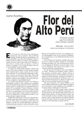 Juana Azurduy


                                                       Flor del
                                                     Alto Perú                             Préstame tu fusil
                                                                                          que la revolución
                                                                                     viene oliendo a jazmín
                                                                                                           .
                                                                                   Félix Luna, “Juana Azurduy”
                                                                           (zamba musicalizada por Ariel Ramírez)




E       l 12 de julio de 1780 nace en las cercanías de       bautiza con el nombre de Leales. Los comanda en va-
        Chuquisaca Juana Azurduy. Hija de Matías             rias oportunidades como en las victorias de Badohon-
        Azurduy, hombre de bienes y propiedades, y de        do y Carachimayu o en la sufrida derrota del Cerro de
Eulalia Bermúdez, una chola de Chuquisaca. Pasó su           las Carretas.
infancia entre la ciudad y el campo. Aquí aprendió a             En las Pampas de Yamparáez, Padilla traba amis-
montar sin temor como el más osado de los hombres, a         tad con el cacique Cumbay, caudillo de los pueblos
amar tanto a su tierra como a su gente y a curtir su         orientales de Santa Cruz. Este lo abastecerá de sucesi-
cuerpo y su espíritu. A los 25 años de edad se casa con      vos contingentes de flecheros, lo que lo ayuda a reno-
su vecino Manuel Ascencio Padilla.                           var sus batallones que merced a las bajas o a los
    La muerte la castigó desde pequeña. Cuando sólo          sobornos disminuían constantemente.
tenía 7 años muere su madre y al poco tiempo su padre            El 5 de mayo de 1816 Juana vence en la batalla de
corre la misma suerte. Luego, a causa de vivir en cons-      “el Villar”, al frente de 30 fusileros criollos y 200 in-
tante huida por la cruel geografía altoperuana, enfer-       dios armados con hondas, palos y flechas. Gracias al
man y mueren sus primeros cuatro hijos. Más tarde            valor demostrado aquí y en otras batallas en las que se
sufriría la muerte de su marido, quien daría la vida cu-     presenta recibe dos premios: el grado de Teniente Co-
briendo a Juana en una retirada, y de su más fiel ayu-       ronela, por parte del gobierno de Buenos Aires y el
dante y compañero, Juan Huallparrimachi.                     precio de diez mil pesos por su cabeza, el mismo ofre-
    Las charlas que Manuel sostenía con Moreno,              cido por la de su marido, de parte de los godos.
Monteagudo, Castelli y otros hombres que estudiaban              Hay que reconocerle a los esposos Padilla y a los
en la universidad de San Francisco Xavier, ubicada en        otros caudillos altoperuanos el gran papel que jugaron
Charcas, iban a ir influyendo en el pensamiento de la        en la revolución, ya que obligaron a los españoles a
pareja. Allí se estudiaba a Victoria, Mariana y a Suárez     movilizar tropas y tropas hacia el Alto Perú.
entre otros. Este último sostenía que el poder no pasa           El 25 de mayo de 1809, cuando Juana y Manuel
de Dios a los gobernantes si no es por medio del pue-        deciden luchar a favor de la libertad comenzarán a su-
blo, que la gente puede sacarle el poder al gobierno si      frir persecuciones que durarán hasta nuestros días, de
este no lo cumple bien o se transforma en tirano y se lo     alguna forma, gracias a la injusta historia oficial, que
puede entregar a alguien más apto.                           no los recuerda o lo hace sin darles el justo lugar que
    Padilla toma partido por la causa de la libertad alec-   merecen, junto a tantos hombres que lucharon durante
cionando indios para luchar contra los españoles y lue-      más de cien años. Nuestra es la tarea de levantar sus
go se le uniría Juana en Tarabuco, quien desde ahí           nombres y rescatarlos para el campo nacional.
lucharía a su lado con valentía admirable. Comienza a
reclutar gente para la guerra y forma un batallón, al que                                             Lucas Bonello

30 SUDESTADA
 