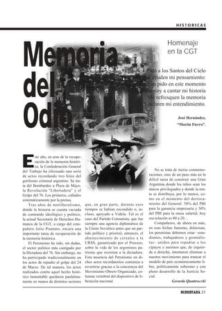 HISTORICAS




Memoria
                                                                                             Homenaje
                                                                                             en la CGT

                                                                              Pido a los Santos del Cielo



del
                                                                             Que ayuden mi pensamiento:
                                                                               Les pido en este momento
                                                                             Que voy a cantar mi historia
                                                                               Me refresquen la memoria




Odio
                                                                             Y aclaren mi entendimiento.

                                                                                                    José Hernández,
                                                                                                   “Martín Fierro”.




E
        ste año, en aras de la recupe-
        ración de la memoria históri-
        ca, la Confederación General
del Trabajo ha efectuado una serie                                                    No se trata de meras conmemo-
de actos recordando tres hitos del                                                raciones, sino de un paso más en la
gorilismo criminal argentino. Se tra-                                             difícil tarea de construir una Gran
ta del Bombardeo a Plaza de Mayo,                                                 Argentina donde los niños sean los
la Revolución “Libertadora” y el                                                  únicos privilegiados y donde la ren-
Golpe del 76. Los primeros, callados                                              ta se distribuya, por lo menos, co-
sistemáticamente por la prensa.                                                   mo en el momento del derroca-
    Tras años de neoliberalismo,         que, en gran parte, durante esos         miento del General: 50% del PBI
donde la historia se cuenta vaciada      tiempos se habían escondido o, in-       para la ganancia empresaria y 50%
de contenido ideológico y político,      cluso, apoyado a Videla. Tal es el       del PBI para la masa salarial; hoy
la actual Secretaría de Derechos Hu-     caso del Partido Comunista, que fue      esa relación es 80 a 20…
manos de la CGT, a cargo del com-        siempre una agencia diplomática de           Compañeros, de ahora en más,
pañero Julio Piumato, encara una         la Unión Soviética antes que un par-     en esas fechas funestas, dolorosas,
importante tarea de recuperación de      tido político y priorizó, entonces, el   los peronistas debemos estar –estu-
la memoria histórica.                    abastecimiento de cereales a la          diantes, trabajadores y gremialis-
    El Peronismo ha sido, sin dudas,     URSS, garantizado por el Proceso,        tas– unidos para repudiar a los
el sector político más castigado por     sobre la vida de los argentinos pa-      cipayos y asesinos que, de izquier-
la Dictadura del 76. Sin embargo, no     triotas que resistían a la dictadura.    da a derecha, intentaron eliminar a
ha participado tradicionalmente en       Esta ausencia del Peronismo en di-       nuestro movimiento para truncar el
los actos de repudio al golpe del 24     chos actos recordatorios comienza a      modelo de país económicamente li-
de Marzo. De tal manera, los actos       revertirse gracias a la conciencia del   bre, políticamente soberano y con
realizados contra aquel hecho histó-     Movimiento Obrero Organizado, co-        pleno desarrollo de la Justicia So-
rico lamentable quedaron paulatina-      lumna vertebral del dispositivo de li-   cial.
mente en manos de distintos sectores     beración nacional.                                      Gerardo Quattrocchi

                                                                                                      SUDESTADA 31
 