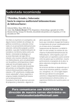 Sudestada recomienda
  “Petróleo, Estado y Soberanía:
  hacia la empresa multiestatal latinoamericana
  de hidrocarburos”,
  Editorial Biblos, Mayo 2005, Bs.As.
  Autor: Lic. Federico Bernal (1974), bioquímico y biotecnólogo, egresado de la UBA.
  Bisnieto del Ing. Enrique M. Hermitte, descubridor del petróleo en la Argentina, el 13 de
  diciembre de 1907.


Este libro es el primero en acompañar y de         plena ejecución– en materia de hidrocar-
alguna manera también de anticipar, las            buros que reivindican el papel del Estado y
políticas económicas y culturales enmar-           la importancia de actuar coordinadamente
cadas en un pensamiento latinoamericano            en el marco de la Comunidad
soberano, democrático-popular y antiim-            Sudamericana de Naciones y el MERCO-
perialista, cuyo pilar fundamental parte de        SUR. En este sentido, la creación de una
considerar a la América latina como una            empresa multiestatal latinoamericana de
Nación, retomando la ideología y el                hidrocarburos, cómo lograrla y qué con-
accionar libertador del siglo XIX en               templar para un equitativo y justo accionar
relación a los recursos naturales estratégi-
                                                   entre los países que la conforman, resume
cos (hidrocarburos), pero actualizándolos
                                                   perfectamente el propósito de la obra: la
con las políticas contemporáneas impul-
                                                   plena soberanía energética de América
sadas por los principales países de la
región. El autor, bisnieto del descubridor         latina unida.
del petróleo en la República Argentina,            De la lectura del libro se desprende que el
revisa la historia petrolera argentina en          éxito de las iniciativas políticas, económi-
relación a YPF (¿Ineficiente o deliberada-         cas, energéticas, etc. en la región depen-
mente saboteada? ¿Fiasco argentino o               derá de que abracen la concepción
empresa modelo mundial?)y la fusiona               unionista e independentista (bolivariana y
con la latinoamericana.                            sanmartiniana) de la América latina. La
El producto final de la obra son una serie         experiencia histórica de nuestros países así
de propuestas y soluciones –algunas en             lo prueba.



       Para comunicarse con SUDESTADA la
    dirección de nuestro correo electrónico es:
          revistasudestada@hotmail.com

32 SUDESTADA
 
