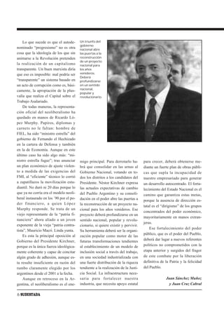 Lo que sucede es que el autode-      Un triunfo del
                                         gobierno
nominado “progresismo” no es otra        nacional abre
cosa que la ideología de los que sin     las puertas a la
animarse a la Revolución pretenden       reconstrucción
                                         de un proyecto
la realización de un capitalismo         nacional para
transparente. Un buen marxista diría     los años
que eso es imposible: mal podría ser     venideros.
                                         Deberá
“transparente” un sistema basado en      profundizarse
un acto de corrupción como es, bási-     en un sentido
                                         nacional,
camente, la apropiación de la plus-
                                         popular y
valía que realiza el Capital sobre el    revolucionario.
Trabajo Asalariado.
    De todas maneras, la representa-
ción oficial del neoliberalismo ha
quedado en manos de Ricardo Ló-
pez Murphy. Papiros, diplomas y
carnets no le faltan: hombre de
FIEL, ha sido “ministro estrella” del
gobierno de Fernando el Hechizado
en la cartera de Defensa y también
en la de Economía. Aunque en este
último caso ha sido algo más: “mi-
nistro estrella fugaz”; tras anunciar    migo principal. Para derrotarlo ha-       para crecer, deberá obtenerse me-
un plan económico de ajuste violen-      brá que consolidar en las urnas al        diante un fuerte plan de obras públi-
to a medida de las exigencias del        Gobierno Nacional, votando en to-         cas que supla la incapacidad de
FMI, al “eficiente” técnico lo corrió    dos los distritos a los candidatos del    nuestro empresariado para generar
a zapatillazos la movilización estu-     Presidente. Néstor Kirchner expresa       un desarrollo autocentrado. El forta-
diantil. No duró ni 20 días porque lo    las actuales expectativas de cambio       lecimiento del Estado Nacional es el
que ya no corría era el modelo neoli-    del Pueblo Argentino y su consoli-        camino que garantiza estas metas,
beral instaurado en los ´90 por el po-   dación en el poder abre las puertas a     porque la ausencia de dirección es-
der financiero, a quien López            la reconstrucción de un proyecto na-      tatal es el “dirigismo” de los grupos
Murphy responde. Se trata de un          cional para los años venideros. Ese
                                                                                   concentrados del poder económico,
viejo representante de la “patria fi-    proyecto deberá profundizarse en un
                                                                                   mayoritariamente en manos extran-
nanciera” ahora aliado a un joven        sentido nacional, popular y revolu-
                                                                                   jeras.
exponente de la vieja “patria contra-    cionario, si quiere existir y pervivir.
                                                                                       Ese fortalecimiento del poder
tista”, Mauricio Macri. Linda yunta.     Su herramienta deberá ser la organi-
                                                                                   público, que es el poder del Pueblo,
    Es esta la principal oposición al    zación popular como motor de las
Gobierno del Presidente Kirchner,        futuras transformaciones tendientes       deberá dar lugar a nuevos referentes
porque es la única fuerza ideológica-    al establecimiento de un modelo de        políticos no comprometidos con la
mente coherente y capaz de concitar      inclusión social a través del trabajo,    etapa anterior y surgidos del fragor
algún grado de adhesión, aunque es-      en una sociedad industrializada con       de este combate por la liberación
ta resulte insuficiente en razón del     una fuerte distribución de la riqueza     definitiva de la Patria y la felicidad
rumbo claramente elegido por los         tendiente a la realización de la Justi-   del Pueblo.
argentinos desde el 2001 a la fecha.     cia Social. La infraestructura nece-
    Aunque en retroceso en la Ar-        saria para fortalecer nuestra                           Juan Sánchez Muñoz
gentina, el neoliberalismo es el ene-    industria, que necesita apoyo estatal                     y Juan Cruz Cabral

6 SUDESTADA
 
