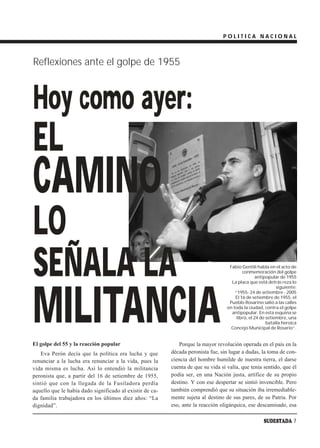 POLITICA NACIONAL



Reflexiones ante el golpe de 1955



Hoy como ayer:
EL
CAMINO
LO
SEÑALA LA                                                                           Fabio Gentili habla en el acto de
                                                                                           conmemoración del golpe
                                                                                                  antipopular de 1955
                                                                                     La placa que está detrás reza lo




MILITANCIA
                                                                                                             siguiente:
                                                                                       “1955- 24 de setiembre - 2005
                                                                                       El 16 de setiembre de 1955, el
                                                                                    Pueblo Rosarino salió a las calles
                                                                                   en toda la ciudad, contra el golpe
                                                                                     antipopular. En esta esquina se
                                                                                        libró, el 24 de setiembre, una
                                                                                                        batalla heroica
                                                                                     Concejo Municipal de Rosario”.


El golpe del 55 y la reacción popular                         Porque la mayor revolución operada en el país en la
   Eva Perón decía que la política era lucha y que        década peronista fue, sin lugar a dudas, la toma de con-
renunciar a la lucha era renunciar a la vida, pues la     ciencia del hombre humilde de nuestra tierra, el darse
vida misma es lucha. Así lo entendió la militancia        cuenta de que su vida sí valía, que tenía sentido, que él
peronista que, a partir del 16 de setiembre de 1955,      podía ser, en una Nación justa, artífice de su propio
sintió que con la llegada de la Fusiladora perdía         destino. Y con ese despertar se sintió invencible. Pero
aquello que le había dado significado al existir de ca-   también comprendió que su situación iba irremediable-
da familia trabajadora en los últimos diez años: “La      mente sujeta al destino de sus pares, de su Patria. Por
dignidad”.                                                eso, ante la reacción oligárquica, ese descamisado, esa

                                                                                                      SUDESTADA 7
 