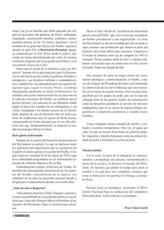 mujer, ese joven humilde que había apoyado con ale-               Decía el Gral. Perón en “Actualización doctrinaria
gría las decisiones del gobierno de Perón, trabajando,       para la toma del Poder” que a él lo tenía que reemplazar
estudiando, construyendo familias, sindicatos, clubes,       un hombre providencial o una organización. La crisis
unidades básicas, en fin “La Nueva Argentina”, fue la        del Movimiento se dio en la medida que éste no pudo ni
levadura de la gesta más heroica del Pueblo Argentino        supo construir una conducción que tomara la posta del
durante el siglo XX: la Resistencia Peronista, epope-
                                                             General, tarea harto difícil pero necesaria. Llegamos a
ya conducida por el Gral. Perón desde el exilio y eje-
                                                             la locura de plantear como eje de campaña en 1983 la
cutada en forma descentralizada por miles de núcleos
                                                             consigna “Perón conduce desde el cielo” y además está-
resistentes dispersos por la geografía de la Patria y casi
                                                             bamos convencidos que ese misticismo nos iba a llevar
sin contacto el uno con el otro.
    Hasta aquí la acción de la militancia, pero ¿la diri-    al triunfo. Nada más alejado de ello.
gencia? Ausente en su gran mayoría, pues la Resisten-
cia no sólo fue la acción contra el gorilismo fusilador y        Hoy después de sufrir un largo camino de vacia-
entreguista y sus herederos militares o seudodemocrá-        miento ideológico y desmovilización, el Pueblo, a tra-
ticos, también fue una aplanadora para con aquellos di-      vés de la figura del Presidente Kirchner, está intentando
rigentes que, según el mismo Perón, se habían                la construcción de un nuevo liderazgo que nos reconci-
aburguesado, perdiendo la moral revolucionaria. En           lie con lo mejor de nuestra historia. Esto no pasa desa-
realidad, esta acción insurreccional fue un paso más en      percibido por los grupos de poder, por eso la reacción
la toma de conciencia del Pueblo, un reafirmar que el        reflejada tanto de los grandes medios de comunicación
destino del país y de cada uno de sus habitantes estaba      como de dirigentes partidarios al servicio de intereses
ligado al hacer del conjunto de los trabajadores y esa       antipopulares, que no se cansan de augurar peligros he-
visión, contagiada a los demás sectores de la Nación,        gemónicos y catástrofes económicas y sociales incon-
pudo, después de casi de dieciocho años de lucha, ge-
                                                             trolables.
nerar las condiciones para el regreso de Perón al país,
estructurando un Frente nacional que no era sólo elec-
                                                                 Viejas campanas suenan tratando de aturdir y con-
toral sino que, fundamentalmente, se proponía la uni-
dad nacional para liberar la Patria.                         fundir a nuestros compatriotas. Otra vez, al igual que
                                                             cada vez que en nuestra tierra hubo un gobierno popu-
De la gloria al derrumbe                                     lar, izquierda y derecha funcionan como una tenaza tra-
    Después de la muerte del General la desarticulación      tando de aislar y boicotear la acción nacional.
del Movimiento se aceleró. Lo que no pudieron hacer
los gobiernos proimperialistas que se sucedieron de
Lonardi a Lanusse gracias a la acción del Pueblo, lo lo-     Nuestra misión
gró el proceso instalado el 24 de marzo de 1976 y que            Así la cosas, la tarea de la militancia es, entonces,
tuvo continuidad programática en las democracias co-         sostener y profundizar este proceso, retransmitiendo a
loniales de Alfonsín, Menem y De La Rúa.                     través de la acción y el discurso el mensaje del Presi-
    Endeudamiento externo, terrorismo de Estado, hi-         dente. No tenemos que perder el tiempo para mirar al
perinflación, desocupación, privatización de las empre-      costado a ver qué hace otro compañero, tenemos que
sas del Estado, concentración de la riqueza, son             mirar al frente para ver qué hace el enemigo, aconseja-
eslabones de un plan de genocidio nacional ideado y
                                                             ba Perón.
dirigido por el Imperialismo durante casi treinta años.

¿Ante un nuevo despertar?                                       Nuestra lucha es estratégica: reconstruir el Movi-
    Todo parecía anunciar el final, llegamos a pensar y      miento Nacional bajo la conducción del compañero
a temer la posibilidad de la disolución política y social,   Néstor Kirchner. Todo lo demás es secundario.
hasta que, como dijo Homero Manzi refiriéndose al na-
cimiento del Peronismo, llegó lo nacional para salvar-
nos.                                                                                              Prof. Fabio Gentili

8 SUDESTADA
 