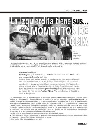 POLITICA NACIONAL




 La izquierdita tiene sus…
                               MOMENTOS DE
                                    GLORIA
                                                                                               Pitrola y
                                                                                               Castells
                                                                                               durante una
                                                                                               conferencia
                                                                                               de prensa


La agencia de noticias ANCLA, de Investigaciones Rodolfo Walsh, emitió en un rapto humorís-
tico (en joda, o sea, ¿me entendés?) el siguiente cable informativo:


              INTERNACIONALES
              El Pentágono y la Secretaría de Estado en alerta máxima: Pitrola dice
              que no permitirán arribo de Bush
              Buenos Aires, septiembre 9 (ANCLA) - Mientras se lleva adelante la mar-
              cha de la multisectorial piquetera, fuentes de la embajada estadounidense
              admitieron el temor que percibieron en comunicaciones con Washington,
              donde la secretaria de Estado Condoleezza Rice y Donald Rumsfeld, secre-
              tario de Defensa, se mostraron preocupados por las afirmaciones del líder
              de masas del Polo Obrero, Néstor Pitrola: “No permitiremos la llegada de
              Bush a la Argentina”.
“La cosa no quedó aquí”. El genio político de los muchachos del Partido Obrero (autodenominado, claro) los llevó a
publicar en “Prensa Obrera”, número 918 (guita no les falta), un artículo “intitulado” Pitrola inquieta a Bush. Ci-
tando la fuente y reproduciendo orgullosos el texto completo del cable, aseguraron que “la lucha de nuestro compa-
ñero Néstor Pitrola suscita un interés especial, tanto en el Pentágono como en el Departamento de Estado de los
Estados Unidos.” Y agregaron análisis maravillosos tales como: “las ‘preocupaciones’ del entorno de Bush son un
factor en la caracterización de la candidatura de Pitrola” basada en “un liderazgo político que no es improvisado si-
no consciente”. (No sea malo, no se ría, compañero). Parece ser, además, que “los trascendidos de ‘la embajada’
forman parte de un proceso de contradicciones políticas más general”.
Querido lector, le ahorramos los párrafos que siguen, pero le contamos lo último.
Al final muestran la hilacha: aseguran que el Gobierno argentino no ve la importancia de esta organización “obre-
ra”, pero que… “desde afuera del país parece que se ve mejor”.
¿No es genial? Ellos mismos están ¡en otro país!

                                                                                                      SUDESTADA 9
 