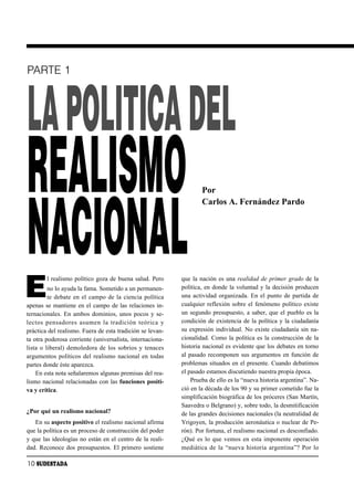 PARTE 1




LA POLITICA DEL
REALISMO                                                           Por




NACIONAL
                                                                   Carlos A. Fernández Pardo




E
        l realismo político goza de buena salud. Pero      que la nación es una realidad de primer grado de la
         no lo ayuda la fama. Sometido a un permanen-      política, en donde la voluntad y la decisión producen
         te debate en el campo de la ciencia política      una actividad organizada. En el punto de partida de
apenas se mantiene en el campo de las relaciones in-       cualquier reflexión sobre el fenómeno político existe
ternacionales. En ambos dominios, unos pocos y se-         un segundo presupuesto, a saber, que el pueblo es la
lec tos pen sa do res asu men la tra di ción teó ri ca y   condición de existencia de la política y la ciudadanía
práctica del realismo. Fuera de esta tradición se levan-   su expresión individual. No existe ciudadanía sin na-
ta otra poderosa corriente (universalista, internaciona-   cionalidad. Como la política es la construcción de la
lista o liberal) demoledora de los sobrios y tenaces       historia nacional es evidente que los debates en torno
argumentos políticos del realismo nacional en todas        al pasado recomponen sus argumentos en función de
partes donde éste aparezca.                                problemas situados en el presente. Cuando debatimos
    En esta nota señalaremos algunas premisas del rea-     el pasado estamos discutiendo nuestra propia época.
lismo nacional relacionadas con las funciones positi-          Prueba de ello es la “nueva historia argentina”. Na-
va y crítica.                                              ció en la década de los 90 y su primer cometido fue la
                                                           simplificación biográfica de los próceres (San Martín,
                                                           Saavedra o Belgrano) y, sobre todo, la desmitificación
¿Por qué un realismo nacional?                             de las grandes decisiones nacionales (la neutralidad de
   En su aspecto positivo el realismo nacional afirma      Yrigoyen, la producción aeronáutica o nuclear de Pe-
que la política es un proceso de construcción del poder    rón). Por fortuna, el realismo nacional es desconfiado.
y que las ideologías no están en el centro de la reali-    ¿Qué es lo que vemos en esta imponente operación
dad. Reconoce dos presupuestos. El primero sostiene        mediática de la “nueva historia argentina”? Por lo

10 SUDESTADA
 