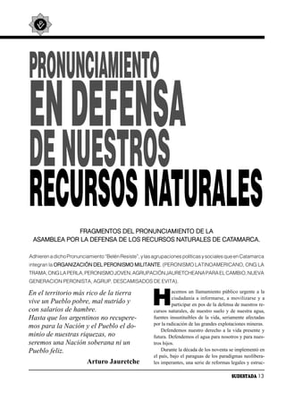 PRONUNCIAMIENTO
EN DEFENSA
DE NUESTROS
RECURSOS NATURALES
              FRAGMENTOS DEL PRONUNCIAMIENTO DE LA
 ASAMBLEA POR LA DEFENSA DE LOS RECURSOS NATURALES DE CATAMARCA.

Adhieren a dicho Pronunciamiento “Belén Resiste”, y las agrupaciones políticas y sociales que en Catamarca
integran la ORGANIZACIÓN DEL PERONISMO MILITANTE. (PERONISMO LATINOAMERICANO, ONG LA
TRAMA, ONG LA PERLA, PERONISMO JOVEN, AGRUPACIÓN JAURETCHEANA PARA EL CAMBIO, NUEVA
GENERACION PERONISTA, AGRUP. DESCAMISADOS DE EVITA).



                                                       H
En el territorio más rico de la tierra                            acemos un llamamiento público urgente a la
                                                                  ciudadanía a informarse, a movilizarse y a
vive un Pueblo pobre, mal nutrido y                               participar en pos de la defensa de nuestros re-
con salarios de hambre.                                 cursos naturales, de nuestro suelo y de nuestra agua,
Hasta que los argentinos no recupere-                   fuentes insustituibles de la vida, seriamente afectadas
                                                        por la radicación de las grandes explotaciones mineras.
mos para la Nación y el Pueblo el do-
                                                            Defendemos nuestro derecho a la vida presente y
minio de nuestras riquezas, no                          futura. Defendemos el agua para nosotros y para nues-
seremos una Nación soberana ni un                       tros hijos.
Pueblo feliz.                                               Durante la década de los noventa se implementó en
                                                        el país, bajo el paraguas de los paradigmas neolibera-
                          Arturo Jauretche              les imperantes, una serie de reformas legales y estruc-

                                                                                                SUDESTADA 13
 