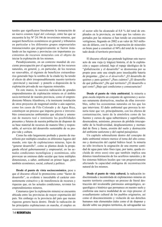 turales que significaron literalmente la instauración de         el sector sólo ha alcanzado al 0,8 % del total de em-
un nuevo estatuto legal del coloniaje, entre las que se          pleados en la provincia, en tanto que los valores ex-
encuentra la ley Nº 24.196 de inversiones mineras, que           portados por las mineras sí han tenido un crecimiento
aseguró beneficios económicos en general y tributarios           vertiginoso, llegando en 2002 a un valor de 565 millo-
en par ti cu lar a los di fe ren tes gru pos em pre sa ria les   nes de dólares, con lo que la exportación de minerales
transnacionales que progresivamente se fueron insta-             en bruto pasó a constituir el 94% del total de lo expor-
lando en las regiones y provincias con importantes ya-           tado desde el territorio provincial.
ci mien tos de re cur sos mi ne ra les con el ob je to de
iniciar la explotación de los mismos.                                El discurso oficial que pretende legitimar este nuevo
    Paradójicamente, en un contexto mundial de cre-              acto de una vieja (y trágica) historia, el de la explota-
ciente preocupación por el agotamiento de los recursos           ción y saqueo colonial, bajo el ropaje ideológico de la
naturales, en general, y, en particular, de los recursos         “globalización y el desarrollo” se desmorona por su
no renovables, el régimen de beneficios extraordina-             propio peso ante una simple pero insoslayable batería
rios generado bajo la sombra de la citada ley ha tenido          de preguntas: ¿Qué es el desarrollo? ¿El desarrollo de
el efecto de abrir irresponsablemente nuestro territorio         quiénes y para quiénes? ¿Para cuántos? ¿El desarrollo
–provincial y nacional– y ponerlo a disposición de la            de qué población? ¿De qué territorio? ¿El desarrollo a
explotación privada de sus riquezas minerales.                   qué costo? ¿Bajo qué condiciones y consecuencias?
    En este marco, la sucesiva radicación de grandes
emprendimientos de explotación minera en el ámbito                   Desde el punto de vista ambiental, la minería a
socio-territorial de nuestra provincia, como el empren-          gran escala importa un conjunto de agresiones y accio-
dimiento Minera Alumbrera, o la inminente instalación            nes netamente destructivas, muchas de ellas irreversi-
de otros proyectos de magnitud similar o aún superior,           bles, sobre los ecosistemas naturales en los que los
co mo los ca sos de Fi lo Co lo ra do y de Agua Ri ca,           que interviene. El daño ambiental que provoca la mi-
constituyen un proceso que importa graves e irreversi-           nería tiene que ver, principalmente, con los efectos de
bles consecuencias ambientales que afectan y amena-              con ta mi na ción, tan to de la at mós fe ra co mo de las
zan de ma ne ra real e in mi nen te las po si bi li da des       fuentes y cursos de agua subterráneos y superficiales;
presentes y futuras de nuestra población de disponer de          desencadena, asimismo, procesos de pérdida irrecupe-
su base material de recursos de manera libre y respon-           rable de la biodiversidad, desplazamientos y mortan-
sable, al servicio del desarrollo sustentable de su pro-         dad de flora y fauna, erosión del suelo y destrucción
pia vida y cultura.                                              del ambiente autóctono y del capital paisajístico.
    Como ha sido largamente probado y puesto de ma-                  Un capítulo sobresaliente dentro del concepto de
nifiesto por múltiples estudios en diferentes lugares del        daño ambiental minero merece el tema del alto consu-
mundo, este tipo de explotaciones mineras, lejos de              mo y destrucción del capital hídrico local: la minería
“generar desarrollo”, como se plantea desde la propa-            no sólo involucra la asignación de una enorme canti-
ganda oficial gubernamental y empresarial, en las ac-            dad de agua para tales fines (que, por tanto, queda ex-
tuales condiciones tecnológicas y económicas, sólo               cluida de otros usos) sino que también implica una
provocan un ominoso daño secular que tiene múltiples             drástica transformación de los acuíferos naturales y de
dimensiones, a saber, ambiental en primer lugar, pero            los sistemas hídricos locales que van progresivamente
también económico, social, cultural y político.                  afectando la capacidad endógena de reconstrucción
                                                                 natural de los mismos.
    Desde el punto de vista socioeconómico, pese a
que el discurso oficial lo promociona como “factor de                Desde el punto de vista cultural, la radicación in-
desarrollo”, es evidente e inocultable el carácter emi-          discriminada e incontrolada de explotaciones mineras en
nentemente extractivo y de transferencia de recursos y           nuestro territorio constituye un proceso de literal des-
riquezas que, en las actuales condiciones, revisten los          trucción del invalorable patrimonio antropológico, ar-
emprendimientos mineros.                                         queológico e histórico que permanece en nuestro suelo y
    Catamarca (por la explotación minera) se encuentra           conforma una nueva modalidad de un viejo proceso: el
ubicada entre las provincias de mayor exportación del            avasallamiento cultural de los pueblos originarios, así
país. Sin embargo es la provincia del país que menos             como el desconocimiento y violación de sus derechos
riquezas genera hacia dentro. Desde la radicación de             humanos más elementales (tales como el de disponer y
las principales explotaciones en marcha, el empleo en            decidir sobre sus propios territorios, de salvaguardar sus

14 SUDESTADA
 