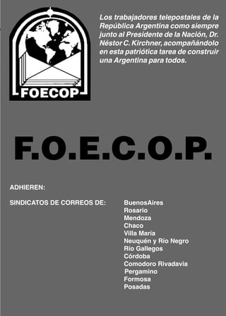 Los trabajadores telepostales de la
                       República Argentina como siempre
                       junto al Presidente de la Nación, Dr.
                       Néstor C. Kirchner, acompañándolo
                       en esta patriótica tarea de construir
                       una Argentina para todos.




F.O.E.C.O.P.
ADHIEREN:

SINDICATOS DE CORREOS DE:     BuenosAires
                              Rosario
                              Mendoza
                              Chaco
                              Villa María
                              Neuquén y Río Negro
                              Río Gallegos
                              Córdoba
                              Comodoro Rivadavia
                              Pergamino
                              Formosa
                              Posadas
 