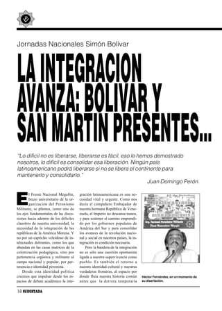 Jornadas Nacionales Simón Bolívar




LA INTEGRACION
AVANZA: BOLIVAR Y
SAN MARTIN PRESENTES…
“Lo difícil no es liberarse, liberarse es fácil, eso lo hemos demostrado
nosotros, lo difícil es consolidar esa liberación. Ningún país
latinoamericano podrá liberarse si no se libera el continente para
mantenerlo y consolidarlo.”
                                                           Juan Domingo Perón.


E
        l Frente Nacional Megafón,         gración latinoamericana es una ne-
        brazo universitario de la or-      cesidad vital y urgente. Como nos
        ga ni za ción del Pe ro nis mo     decía el compañero Embajador de
Militante, se plantea, como uno de         nuestra hermana República de Vene-
los ejes fundamentales de las discu-       zuela, el Imperio no descansa nunca,
siones hacia adentro de los difíciles      y para sostener el camino emprendi-
claustros de nuestra universidad, la       do por los gobiernos populares de
necesidad de la integración de las         América del Sur y para consolidar
repúblicas de la América Morena. Y         los avances de la revolución nacio-
no por un capricho veleidoso de in-        nal y social en nuestros países, la in-
telectuales delirantes, como los que       tegración es condición necesaria.
abundan en las casas matrices de la            Pero la bandera de la integración
colonización pedagógica, sino por          no es sólo una cuestión oportunista
pertenencia orgánica y militante al        ligada a nuestra supervivencia como
campo nacional y popular, por per-         pue blo. Es tam bién el re tor no a
tenencia e identidad peronista.            nuestra identidad cultural y nuestras
    Des de es ta iden ti dad po lí ti ca   verdaderas fronteras, al espacio por
creemos que impulsar desde los es-         donde fluía nuestra historia común        Héctor Fernández, en un momento de
pacios de debate académico la inte-        an tes que la de rro ta tem po ra ria     su disertación.


18 SUDESTADA
 