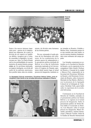 AMERICA CRIOLLA


                                                                                      Parte del
                                                                                      público
                                                                                      presente.




frente a los nuevos intereses impe-     miento, de división entre hermanos     tas jornadas en Rosario, Córdoba y
riales post - guerras de la indepen-    de las mismas patrias.                 Buenos Aires. Justamente porque no
dencia nos impusiera, de a poco, la                                            es una cuestión más entre tantas, es
división de ese espacio en repúbli-         Por eso, retomando el sueño glo-   una de nuestras banderas fundamen-
cas débiles, incapaces por sí solas,    rioso de los libertadores del conti-   tales como militantes del campo po-
de consolidar la dignidad y la justi-   nen te, de los com ba tien tes de la   pular.
cia para sus hijos. La Patria Grande    primera guerra de independencia y
está en las profundidades de nuestra    la percepción política profunda de         Las Jornadas comenzaron en se-
memoria, de nuestra historia, porque    Bolívar, en su idea de Anfictionía     tiembre en la Facultad de Derecho
existe, es. Un servilismo interesado,   americana expresada en la Convoca-     de Rosario, con la exposición de los
un imperio inteligente, un olvido del   toria al Congreso de Panamá, apor-     compañeros Fabio Gentili, Profesor
sueño de los patriotas americanos,      tamos desde nuestro lugar al actual    de Historia y Concejal de la ciudad
hizo posible tantos años de extraña-    proceso de integración, mediante es-   y Marcos Cleri, responsable de la
                                                                               Juventud del Peronismo Militante
La Agregada Cultural venezolana, Christhian Helena Valles, junto al            en Rosario y del Peronismo Univer-
compañero Fabio Gentili en las Jornadas Bolivarianas realizadas en Rosario.    sitario de Rosario, sobre el proyecto
                                                                               libertador de San Martín y Bolívar y
                                                                               con la pre sen cia de la Agre ga da
                                                                               Cultural de la Embajada de Vene-
                                                                               zuela, Christhian Valle, quien habló
                                                                               sobre la experiencia de la revolu-
                                                                               ción bolivariana.

                                                                                   Continuaron en la Facultad de
                                                                               Derecho de Córdoba, centradas en
                                                                               el pensamiento político de Simón
                                                                               Bolívar y su vigencia en el actual
                                                                               pro ce so de In te gra ción. So bre el
                                                                               pensamiento político de Simón Bo-
                                                                               lívar habló el Licenciado en Histo-
                                                                               ria, Luis Mo ya no; so bre el ac tual
                                                                               proceso de integración, Mauro Di-
                                                                               sandro, periodista y analista interna-
                                                                               cional y Marcelo Touriño, titular de
                                                                               la Cátedra de Derecho Internacional

                                                                                                    SUDESTADA 19
 