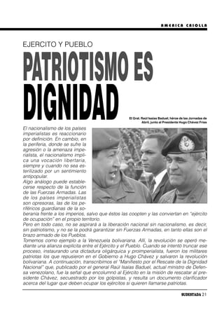 AMERICA CRIOLLA




EJERCITO Y PUEBLO



PATRIOTISMO ES
DIGNIDAD
El nacionalismo de los países
imperialistas es reaccionario
por definición. En cambio, en
                                                   El Gral. Raúl Isaías Baduel, héroe de las Jornadas de
                                                            Abril, junto al Presidente Hugo Chávez Frías




la periferia, donde se sufre la
agresión o la amenaza impe-
rialista, el nacionalismo impli-
ca una vo ca ción li ber ta ria,
siempre y cuando no sea es-
terilizado por un sentimiento
antipopular.
Algo análogo puede estable-
cerse respecto de la función
de las Fuerzas Armadas. Las
de los paí ses im pe ria lis tas
son opresoras, las de los pe-
riféricos guardianas de la so-
beranía frente a los imperios, salvo que éstos las coopten y las conviertan en “ejército
de ocupación” en el propio territorio.
Pero en todo caso, no se aspirará a la liberación nacional sin nacionalismo, es decir,
sin patriotismo, y no se la podrá garantizar sin Fuerzas Armadas, en tanto ellas son el
brazo armado de los Pueblos.
Tomemos como ejemplo a la Venezuela bolivariana. Allí, la revolución se operó me-
diante una alianza explícita entre el Ejército y el Pueblo. Cuando se intentó truncar ese
proceso, instaurando una dictadura oligárquica y proimperialista, fueron los militares
patriotas los que repusieron en el Gobierno a Hugo Chávez y salvaron la revolución
bolivariana. A continuación, transcribimos el “Manifiesto por el Rescate de la Dignidad
Nacional” que, publicado por el general Raúl Isaías Baduel, actual ministro de Defen-
sa venezolano, fue la señal que encolumnó al Ejército en la misión de rescatar al pre-
sidente Chávez, secuestrado por los golpistas, y resulta un documento clarificador
acerca del lugar que deben ocupar los ejércitos si quieren llamarse patriotas.

                                                                                      SUDESTADA 21
 