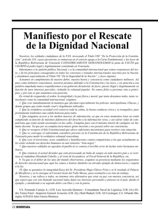 Manifiesto por el Rescate
         de la Dignidad Nacional
      Nosotros, los soldados ciudadanos de la FAN, invocando el Título VIII “De la Protección de la Constitu-
  ción” artículo 333, cuyas ejecutorias se enmarcan en el estricto apego a la Carta Fundamental, y las leyes de
  la República Bolivariana de Venezuela CATEGÓRICAMENTE DESCONOCEMOS la junta de FACTO que
  USURPÓ el poder legal y legítimamente constituido en Venezuela.
      Informamos a la opinión pública Nacional, y a la comunidad internacional que somos respetuosos del tex-
  to, y de los principios consagrados en todos los convenios y tratados internacionales suscritos por la Nación,
  y atendemos especialmente al Título VII “De la Seguridad de la Nación”, y leyes vigentes.
      Actuamos en cumplimiento de nuestro deber, nuestra honra y conciencia como ciudadanos militares. Así
  pues como militares venezolanos, nosotros juramos defender a la Constitución y las leyes, y en atención a esa
  palabra empeñada nunca respaldaremos a un gobierno dictatorial, de facto, puesto ilegal e ilegítimamente en
  función de unos intereses parciales, violando la voluntad popular. No somos fieles a personas sino a princi-
  pios, y por esto es que asumimos esta posición.
      En virtud de resguardar el orden, la integridad y la paz física y moral, que tanto deseamos todos, tanto ve-
  nezolanos como la comunidad internacional, exigimos:
      1. Que cese inmediatamente la matanza que efectúan especialmente las policías: metropolitana, Chacao, y
  demás grupos que están siendo cruel e ilegalmente utilizados.
      2. Que la verdadera sociedad civil conserve toda la calma, la buena conducta cívica y se tranquilice, pues
  prontamente tendremos una salida honrosa para todos.
      3. Que tengamos acceso a los medios masivos de información, ya que en estos momentos éstos no están
  cumpliendo su función de máximos defensores del derecho a la información veraz, y así salvar vidas de com-
  patriotas que están siendo asesinados en las calles. Cumplan pues con el máximo interés de cualquier ser hu-
  mano decente. Ya que por su complacencia muere gente inocente y eso pesará sobre sus conciencias.
      4. Que se recupere el hilo Constitucional que ofrece suficientes mecanismos para resolver esta situación.
      5. Que se convoque el referéndum consultivo previsto en la Constitución de la República Bolivariana de
  Venezuela para medir la verdadera voluntad venezolana.
      6. Que cese el terrorismo, actos vandálicos y humillaciones contra compatriotas a los que actualmente se
  les están violando sus derechos humanos en una siniestra “lista negra”.
      7. Que nuestros soldados no agredan al pueblo ni se cometa el terrible error de luchar entre hermanos mi-
  litares.
      8. Que renuncie el actual dictador que está provocando un baño de sangre en todo nuestro país y se resti-
  tuya al ciudadano Diosdado Cabello, y al resto de los poderes, al Fiscal General de la República, etc.
      9. Ya que es el deber de los ojos del mundo observarnos, exigimos su presencia mediante los organismos
  de derecho internacional que aquí los vamos a honrar dándoles un elevado ejemplo de democracia y respeto
  a la ley.
      10. Que se garantice la integridad física del Sr. Presidente Hugo Chávez Frías y se le traslade al Palacio
  de Miraflores y se le entregue al Coronel Jesús del Valle Morao, para restituirlo a su sitio de trabajo.
      Nosotros, y me refiero a todos, no tenemos otra alternativa que estar en paz con nuestra conciencia, así
  que espero que con este llamado nacional todos dejen sus intereses personales y piensen en el país, dando el
  ejemplo, y atendiendo a su sagrado deber con Dios y con la patria.

      VA. Fernando Camejo A.; G/D. Luis Acevedo Quintero - Comandante Naval de Logística; G/B. (Av) Pe-
  dro Torres Finol - Inspector General Aviación; G/B. (Ej.) Raúl Baduel; G/B. Alí Uzcátegui; CA. Orlando Ma-
  niglia; G/D.(EJ) Julio García Montoya


22 SUDESTADA
 