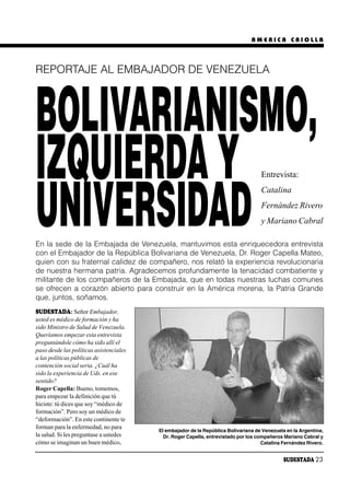 AMERICA CRIOLLA




REPORTAJE AL EMBAJADOR DE VENEZUELA




BOLIVARIANISMO,
IZQUIERDA Y                                                                         Entrevista:




UNIVERSIDAD
                                                                                    Catalina
                                                                                    Fernández Rivero
                                                                                    y Mariano Cabral

En la sede de la Embajada de Venezuela, mantuvimos esta enriquecedora entrevista
con el Embajador de la República Bolivariana de Venezuela, Dr. Roger Capella Mateo,
quien con su fraternal calidez de compañero, nos relató la experiencia revolucionaria
de nuestra hermana patria. Agradecemos profundamente la tenacidad combatiente y
militante de los compañeros de la Embajada, que en todas nuestras luchas comunes
se ofrecen a corazón abierto para construir en la América morena, la Patria Grande
que, juntos, soñamos.
SUDESTADA: Señor Embajador,
usted es médico de formación y ha
sido Ministro de Salud de Venezuela.
Queríamos empezar esta entrevista
preguntándole cómo ha sido allí el
paso desde las políticas asistenciales
a las políticas públicas de
contención social seria. ¿Cuál ha
sido la experiencia de Uds. en ese
sentido?
Roger Capella: Bueno, tomemos,
para empezar la definición que tú
hiciste: tú dices que soy “médico de
formación”. Pero soy un médico de
“deformación”. En este continente te
forman para la enfermedad, no para
                                         El embajador de la República Bolivariana de Venezuela en la Argentina,
la salud. Si les preguntase a ustedes      Dr. Roger Capella, entrevistado por los compañeros Mariano Cabral y
cómo se imaginan un buen médico,                                                     Catalina Fernández Rivero.


                                                                                              SUDESTADA 23
 