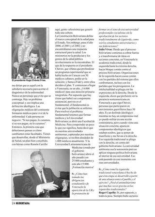 aquí, gente valiosísima que generó        formar en el seno de esa universidad
                                       toda una cultura.                         profesionales socialistas sin la
                                       La Constitución Bolivariana define        aprobación de los sectores
                                       el marco conceptual de la salud para      tradicionalmente de izquierda, como
                                       el Estado. Sin embargo, pasa el año       son los estudiantes universitarios y
                                       2000, el 2001 y el 2002 y no              sus federaciones?
                                       encontrábamos una respuesta               Julio Vivas: Desde que el proceso
                                       estructural para la salud. Los            bolivariano comienza a cobrar fuerza
                                       ministerios no la producían y los         y a transformarse de ideas en
                                       genios de la salud pública                acciones concretas, en Venezuela la
                                       revolucionaria no la encontraban. El      academia tradicional, desde la
                                       que da la respuesta es el presidente      izquierda hasta la extrema derecha,
                                       Chávez, que olfatea que profundizar       hacen bloque común contra el
                                       un programa experimental que se           proceso bolivariano. Organizaciones
                                       había hecho en Caracas con 50             de la izquierda hacen causa común
                                       médicos cubanos, podía ser la             con los partidos del sistema que ellos
El presidente Hugo Chávez Frías.
                                       solución; y llama a Fidel y entre ellos   confrontaron, incluso con los
me dirían que es aquél con la          deciden el plan. Y comienzan a llegar     partidos que los persiguieron. La
sabiduría necesaria para acertar el    a Venezuela, en un año, ¡14.000           intelectualidad se pliega con las
diagnóstico de la enfermedad.          médicos! para una atención primaria       expresiones de la derecha. Desde la
Nunca un personaje que evite que se    integralista. Por supuesto que hay        izquierda, dicen que prefieren ver la
contraiga. Hay un problema             (tiene que haber) un componente           presencia norteamericana en
conceptual; y eso implica una          asistencial, pero no es el                Venezuela a que siga Chávez,
definición ideológica. Las             fundamental; el fundamental es            personas que participaron en
                                       evitar que la población se enferme.       movimientos guerrilleros hace 30
oligarquías médicas del continente
                                       Para resolver el problema                 años. Es un deslinde ideológico:
formaron médicos para vivir de la
                                       fundamental tenemos que formar            mientras no hay un compromiso real
enfermedad. Cada persona un
                                       médicos y la Universidad                  yo puedo militar en una acción
negocio: “Si nos pagan, lo curamos;    Bolivariana ya abrió una Facultad de
si no nos pagan, no lo curamos”.                                                 contestataria, pero cuando viene una
                                       Medicina. Para comprender un poco
Entonces, la primera cosa que                                                    situación concreta, aparecen
                                       lo que eso significa, basta decir que
deberíamos pensar es cómo                                                        componentes ideológicos que
                                       en nuestras universidades
cambiamos estas facultades. Tienes                                               estaban ocultos, que se ponen de
                                       autónomas, capturadas por nuestras
que desarrollar, desde el Ministerio                                             manifiesto y me llevan a la derecha.
                                       oligarquías, se reciben alrededor de
                                                                                 Esa izquierda tradicional se pliega
de Salud, un plan bien concebido,      1.800 médicos anualmente. Y la
                                                                                 con la derecha, en contra del
con héroes como Ramón Carrillo         Universidad Latinoamericana de
                                                                                 gobierno bolivariano. La universidad
                                                        Medicina (creada por
                                                                                 autónoma usa la autonomía para no
                                                        el gobierno
                                                                                 aplicar ninguna política bolivariana
                                                        bolivariano) abrió el
                                                                                 al interior de esa universidad. Eso
                                                        año pasado con
                                                                                 está pasando en este momento con
                                                        25.000 estudiantes y
                                                        este año 15.000.         esas universidades.
                                                        ¡Formación masiva!
                                                                                 S: ¿Cómo tomó la izquierda
                                                       S: ¿Cómo han              tradicional venezolana el hecho de
                                                       tomado las                que esta etapa se desarrolle a partir
                                                       dirigencias               de una alianza entre el pueblo y el
                                                       estudiantiles de          ejército? ¿Pesó el antimilitarismo
                                                       Venezuela la              que muchas veces gravita en las
                                                       aparición de la UB y      izquierdas tradicionales?
                                                       la pretensión de          Roger Capella: Sí, por supuesto, y
                                                                                 todavía pesa. Siempre hubo sectores

24 SUDESTADA
 
