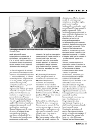 AMERICA CRIOLLA



                                                                                  alguna manera, el hecho de que ese
                                                                                  modelo de construcción del
                                                                                  socialismo se derrumbara implica
                                                                                  que tuvo errores de base
                                                                                  fundamentales, cuestionados por el
                                                                                  mismo Che en 1965, que anunció lo
                                                                                  que iba a pasar con la Unión
                                                                                  Soviética. Estamos construyendo un
                                                                                  nuevo modelo de relaciones entre los
                                                                                  países. Cuba es un país con una
                                                                                  dilatada experiencia en la
                                                                                  construcción de un modelo
                                                                                  socialista, que demostró que no era
                                                                                  totalmente dependiente porque no se
                                                                                  ha derrumbado junto con la Unión
                                                                                  Soviética. Muchos países que
El embajador Capella junto al director académico de la Universidad Bolivariana,
Don Julio Vivas.                                                                  estaban en ese estrecho vínculo de
                                                                                  dependencia están viviendo en este
desde la izquierda que no                 masacró, y las banderas blancas y las   momento otra historia. En cambio,
comprendieron el proceso que se           banderas rojas de ellos se mezclan en   Cuba pasó por lo que fue llamado el
estaba dando, con otros anclajes.         las manifestaciones. No tienen          “período especial” y pudo salir
Con un anclaje histórico, patriótico,     presencia real en las masas, en los     adelante.
nacionalista, hemos avanzado más          sectores populares; se mantienen        Nosotros estamos empezando a
en siete años que toda la izquierda       como partidos porque tienen un          transitar ese camino. Venezuela es
latinoamericana en un siglo.              grupo de militantes que agrupan y       un país capitalista, neoliberal, donde
                                          que mueven, pero no hay otra cosa       la concentración del poder
S: Nos da la impresión de que en el       más allá de eso.                        económico está en pocas manos.
proceso venezolano los partidos de                                                Tenemos un gobierno
izquierda, que al principio apoyaron      S: ¿No tienen presencia en las          revolucionario, bolivariano, que
a Chávez, se retiraron y, en cambio,      masas pero ganan centros de             traza líneas de desarrollo para la
quedaron personas que provenían o         estudiantes en las universidades?       construcción de un Estado
no de esos partidos, pero que eran        JV: En las universidades                alternativo, que el Presidente ha ido
intelectuales de izquierda,               autónomas. Evidentemente,               definiendo cada vez con más
acompañando el proceso ¿es así?           necesitamos un nuevo modelo             claridad. Respetando la legalidad
Julio Vivas: Hay dos                      universitario. A estas alturas la UB    existente empezamos a construir una
organizaciones políticas que vienen       ya tiene, prácticamente, 170.000        nueva. Estamos haciendo que se le
del pasado con una clara posición         estudiantes, mientras la UC, 40.000.    dé partida de nacimiento a un nuevo
política marxista-leninista, que          En febrero vamos a tener 300.000, y     Estado y ya definimos que ese estado
mantienen su compromiso con el            para fines del año que viene vamos a    es un estado socialista.
proceso bolivariano. Una es el            tener cerca de 800.000.                 Se estuvo un año para buscar una
Partido Comunista de Venezuela, la                                                nueva Constitución, con un
otra es la Liga Socialista. Allá se       S: Más allá de la solidaridad y la      Congreso en contra. Y no
quedó el Movimiento al Socialismo,        identidad de ideas, ¿cómo piensa        intervinimos el Congreso, no lo
que ya venía coqueteando con el           Venezuela su rol, respecto de Cuba      disolvimos; lo respetamos. Cuando
neoliberalismo hace tiempo;               en esta etapa nueva que se inaugura     luego tenemos la nueva
Bandera Roja, que viene de varias         a partir de los tratados de comercio    Constitución, aprobada por el
divisiones de la izquierda, que           e intercambio entre ambos países?       pueblo, el presidente somete su
estuvo en los movimientos                 ¿Ustedes se ven como la nueva           cargo a reelección, y es reelegido. Y
guerrilleros en la década del ’60 y       Unión Soviética de Cuba?                desde la autoridad que da el haber
’70. Ahorita están haciendo causa         JV: No creemos que esa haya sido la     hecho eso, exige al Congreso
común con el partido que los              relación más sana de esa época. De      Nacional que también someta sus

                                                                                                       SUDESTADA 25
 