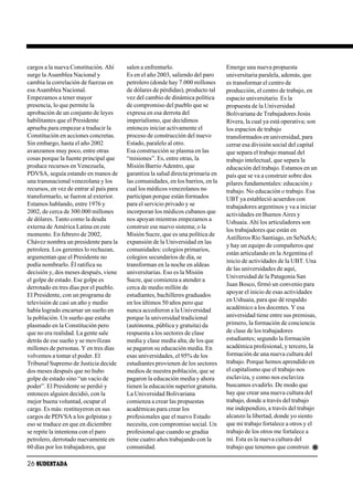 cargos a la nueva Constitución. Ahí       salen a enfrentarlo.                     Emerge una nueva propuesta
surge la Asamblea Nacional y              Es en el año 2003, saliendo del paro     universitaria paralela, además, que
cambia la correlación de fuerzas en       petrolero (donde hay 7.000 millones      es transformar el centro de
esa Asamblea Nacional.                    de dólares de pérdidas), producto tal    producción, el centro de trabajo, en
Empezamos a tener mayor                   vez del cambio de dinámica política      espacio universitario. Es la
presencia, lo que permite la              de compromiso del pueblo que se          propuesta de la Universidad
aprobación de un conjunto de leyes        expresa en esa derrota del               Bolivariana de Trabajadores Jesús
habilitantes que el Presidente            imperialismo, que decidimos              Rivera, la cual ya está operativa; son
aprueba para empezar a traducir la        entonces iniciar activamente el          los espacios de trabajo
Constitución en acciones concretas.       proceso de construcción del nuevo        transformados en universidad, para
Sin embargo, hasta el año 2002            Estado, paralelo al otro.                cerrar esa división social del capital
avanzamos muy poco, entre otras           Esa construcción se plasma en las        que separa el trabajo manual del
cosas porque la fuente principal que      “misiones”. Es, entre otras, la          trabajo intelectual, que separa la
produce recursos en Venezuela,            Misión Barrio Adentro, que               educación del trabajo. Estamos en un
PDVSA, seguía estando en manos de         garantiza la salud directa primaria en   país que se va a construir sobre dos
una transnacional venezolana y los        las comunidades, en los barrios, en la   pilares fundamentales: educación y
recursos, en vez de entrar al país para   cual los médicos venezolanos no          trabajo. No educación o trabajo. Esa
transformarlo, se fueron al exterior.     participan porque están formados         UBT ya estableció acuerdos con
Estamos hablando, entre 1976 y            para el servicio privado y se            trabajadores argentinos y va a iniciar
2002, de cerca de 300.000 millones        incorporan los médicos cubanos que       actividades en Buenos Aires y
de dólares. Tanto como la deuda           nos apoyan mientras empezamos a          Ushuaia. Ahí los articuladores son
externa de América Latina en este         construir ese nuevo sistema; o la
                                                                                   los trabajadores que están en
momento. En febrero de 2002,              Misión Sucre, que es una política de
                                                                                   Astilleros Río Santiago, en SeNaSA;
Chávez nombra un presidente para la       expansión de la Universidad en las
                                                                                   y hay un equipo de compañeros que
petrolera. Los gerentes lo rechazan,      comunidades: colegios primarios,
                                                                                   están articulando en la Argentina el
argumentan que el Presidente no           colegios secundarios de día, se
                                                                                   inicio de actividades de la UBT. Una
podía nombrarlo. Él ratifica su           transforman en la noche en aldeas
                                                                                   de las universidades de aquí,
decisión y, dos meses después, viene      universitarias. Eso es la Misión
                                                                                   Universidad de la Patagonia San
el golpe de estado. Ese golpe es          Sucre, que comienza a atender a
                                                                                   Juan Bosco, firmó un convenio para
derrotado en tres días por el pueblo.     cerca de medio millón de
El Presidente, con un programa de         estudiantes, bachilleres graduados       apoyar el inicio de esas actividades
televisión de casi un año y medio         en los últimos 50 años pero que          en Ushuaia, para que dé respaldo
había logrado encarnar un sueño en        nunca accedieron a la Universidad        académico a los docentes. Y esa
la población. Un sueño que estaba         porque la universidad tradicional        universidad tiene entre sus premisas,
plasmado en la Constitución pero          (autónoma, pública y gratuita) da        primero, la formación de conciencia
que no era realidad. La gente sale        respuesta a los sectores de clase        de clase de los trabajadores
detrás de ese sueño y se movilizan        media y clase media alta; de los que     estudiantes; segundo la formación
millones de personas. Y en tres días      se pagaron su educación media. En        académica profesional, y tercero, la
volvemos a tomar el poder. El             esas universidades, el 95% de los        formación de una nueva cultura del
Tribunal Supremo de Justicia decide       estudiantes provienen de los sectores    trabajo. Porque hemos aprendido en
dos meses después que no hubo             medios de nuestra población, que se      el capitalismo que el trabajo nos
golpe de estado sino “un vacío de         pagaron la educación media y ahora       esclaviza, y como nos esclaviza
poder”. El Presidente se perdió y         tienen la educación superior gratuita.   buscamos evadirlo. De modo que
entonces alguien decidió, con la          La Universidad Bolivariana               hay que crear una nueva cultura del
mejor buena voluntad, ocupar el           comienza a crear las propuestas          trabajo, donde a través del trabajo
cargo. Es más: restituyeron en sus        académicas para crear los                me independizo, a través del trabajo
cargos de PDVSA a los golpistas y         profesionales que el nuevo Estado        alcanzo la libertad, donde yo siento
eso se traduce en que en diciembre        necesita, con compromiso social. Un      que mi trabajo fortalece a otros y el
se repite la intentona con el paro        profesional que cuando se gradúa         trabajo de los otros me fortalece a
petrolero, derrotado nuevamente en        tiene cuatro años trabajando con la      mí. Esta es la nueva cultura del
60 días por los trabajadores, que         comunidad.                               trabajo que tenemos que construir.

26 SUDESTADA
 