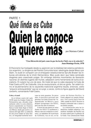 HISTORICAS




PARTE 1


Qué linda es Cuba
Quien la conoce
la quiere más                                                                             por Mariano Cabral



                          “Una liberación del país como la que ha hecho Fidel, esa es la solución”.
                                                                      Juan Domingo Perón, 1970

El Peronismo fue hostigado desde su aparición por la totalidad del sistema partidocrá-
tico argentino. La dirigencia del Partido Comunista local, teledirigida desde Moscú por
Stalin, no dudó en compartir con el embajador estadounidense Spruille Braden las tri-
bunas anti-obreras de la Unión Democrática. Marx pudo decir que había sembrado
dragones pero cosechado pulgas. Sin embargo distintos movimientos de liberación
nacional, en distintos lugares del mundo, adoptaron como herramienta de lucha al so-
cialismo. El cubano fue uno de esos. De modo tal que no cabe equiparar la Cuba de
Fidel Castro al PC de Codovilla. Una es revolucionaria, el otro es gorila. Tan estéril co-
mo el seudomarxismo de la izquierdita tradicional argentina resulta, entonces, cierto
“prejuicio antiizquierdista” que se ve surgir, a veces, contra la figura gigante del David
caribeño, comandante Fidel Castro.

Cuba y el canal                          cana no tenía garantías. En pocos        cos tas del Océa no Pa cí fi co, la
    En el úl ti mo cuar to del si glo    años, la pro vin cia me xi ca na más     Unión adquirió un carácter bioceá-
XVIII nacen los Estados Unidos de        próxima a la Unión (Texas) fue “in-      ni co. Es to ocu rrió ha cia fi nes de
Norteamérica que, ubicados origi-        de pen di za da” de Mé xi co y po co     1846, cuando los EEUU llevaron su
nalmente sobre la costa atlántica,       después incorporada a los EEUU,          frontera continental más o menos a
fue ron ex pan dien do sus fron te ras   pero este fue sólo el comienzo.          sus límites actuales.
hacia el oeste hasta llegar al límite        A través de una guerra en varios         La co mu ni ca ción en tre las in -
con México, hecho que ocurre a co-       frentes los EEUU le arrebataron a        dustriosas ciudades atlánticas y las
mienzos del siglo XIX. La ambición       México más de la mitad de su terri-      auríferas montañas del Pacífico era
de este joven Estado no tenía lími-      torio; y al adueñarse de la provincia    un tema central para el gobierno de
tes y la integridad territorial mexi-    de Ca li for nia, ri ca en oro, en las   la Unión. Una comunicación fluida

                                                                                                       SUDESTADA 27
 