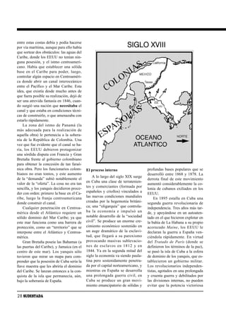 entre estas costas debía y podía hacerse
por vía marítima, aunque para ello había                                  SIGLO XVIII
que sortear dos obstáculos: las aguas del
Caribe, donde los EEUU no tenían nin-
guna posesión, y el istmo centroameri-
cano. Había que establecer una sólida
ba se en el Ca ri be pa ra po der, lue go,
controlar algún espacio en Centroaméri-
ca donde abrir un canal interoceánico
entre el Pacífico y el Mar Caribe. Esta
idea, que existía desde mucho antes de
que fuera posible su realización, dejó de
ser una atrevida fantasía en 1846, cuan-
do surgió una nación que necesitaba el
canal y que estaba en condiciones técni-
cas de construirlo, o que amenazaba con
estarlo rápidamente.
    La zo na del ist mo de Pa na má (la
más ade cua da pa ra la rea li za ción de
aquella obra) le pertenecía a la sobera-
nía de la República de Colombia. Una
vez que fue evidente que el canal se ha-
ría, los EEUU de bie ron pro ta go ni zar
una sórdida disputa con Francia y Gran
Bretaña frente al gobierno colombiano
para obtener la concesión de tan faraó-
nica obra. Pero los funcionarios colom-         El proceso interno                     profundas bases populares que se
bianos no eran tontos, y este aumento                                                  desarrolló entre 1868 y 1878. La
                                                    A lo largo del siglo XIX surge
de la “demanda” subió notablemente el                                                  derrota final de este movimiento
                                                en Cuba una clase de terratenien-
valor de la “oferta”. La cosa no era tan                                               aumentó considerablemente la co-
sencilla, y los yanquis decidieron proce-       tes y comerciantes (formada por
                                                                                       lonia de cubanos exiliados en los
der con orden: primero la base en el Ca-        españoles y criollos) vinculados a
                                                                                       EEUU.
ri be, lue go la fran ja cen troa me ri ca na   las nuevas condiciones mundiales           En 1895 estalla en Cuba una
donde construir el canal.                       creadas por la hegemonía británi-      segunda guerra revolucionaria de
    Cualquier penetración en Centroa-           ca; una “oligarquía” que controla-     independencia. Tres años más tar-
mérica desde el Atlántico requiere un           ba la eco no mía e im pul só un        de, y apoyándose en un autoaten-
sólido dominio del Mar Caribe; ya que           notable desarrollo de la “sociedad     tado en el que hicieron explotar en
este mar funciona como una barrera de           civil”. Se produce un enorme cre-      la bahía de La Habana a su propio
protección, como un “territorio” que se         cimiento económico sostenido en        aco ra za do Mai ne, los EEUU le
interpone entre el Atlántico y Centroa-         un auge dramático de la esclavi-       declaran la guerra a España ven-
mérica.                                         tud, que lle ga rá a su pa ro xis mo   ciéndola rápidamente. En virtud
    Gran Bretaña poseía las Bahamas (a          provocando masivas sublevacio-         del Tra ta do de Pa rís (don de se
las puertas del Caribe), y Jamaica (en el       nes de es cla vos en 1812 y en         definieron los términos de la paz),
centro de este mar). Los yanquis sólo           1844. Ya en la segunda mitad del       se pasó la isla de Cuba a la esfera
tuvieron que mirar un mapa para com-            siglo la economía va siendo paula-     de dominio de los yanquis, que es-
prender que la posesión de Cuba sería la        tina pero sostenidamente penetra-      ta ble cie ron un go bier no mi li tar.
llave maestra que les abriría el dominio        da por el capital norteamericano, y    Los revolucionarios independen-
del Caribe. Se lanzan entonces a la con-        mientras en España se desarrolla       tistas, agotados en una prolongada
quista de la isla que permanecía, aún,          una pro lon ga da gue rra ci vil, en   y cruenta guerra y debilitados por
bajo la soberanía de España.                    Cu ba se pro du ce un gran mo vi -     las divisiones internas, no pueden
                                                miento emancipatorio de sólidas y      evitar que la potencia victoriosa

28 SUDESTADA
 