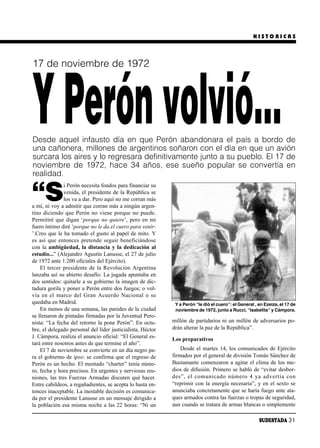 HISTORICAS




17 de noviembre de 1972




Y Perón volvió…
Desde aquel infausto día en que Perón abandonara el país a bordo de
una cañonera, millones de argentinos soñaron con el día en que un avión
surcara los aires y lo regresara definitivamente junto a su pueblo. El 17 de
noviembre de 1972, hace 34 años, ese sueño popular se convertía en
realidad.


“S
               i Perón necesita fondos para financiar su
               venida, el presidente de la República se
               los va a dar. Pero aquí no me corran más
a mí, ni voy a admitir que corran más a ningún argen-
tino diciendo que Perón no viene porque no puede.
Permitiré que digan ‘porque no quiere’, pero en mi
fuero íntimo diré ‘porque no le da el cuero para venir-
’.Creo que le ha tomado el gusto al papel de mito. Y
es así que entonces pretende seguir beneficiándose
con la ambigüedad, la distancia y la dedicación al
estudio...” (Alejandro Agustín Lanusse, el 27 de julio
de 1972 ante 1.200 oficiales del Ejército).
    El tercer presidente de la Revolución Argentina
lanzaba así su abierto desafío. La jugada apuntaba en
dos sentidos: quitarle a su gobierno la imagen de dic-
tadura gorila y poner a Perón entre dos fuegos; o vol-
vía en el mar co del Gran Acuer do Na cio nal o se
quedaba en Madrid.                                           Y a Perón “le dió el cuero”: el General , en Ezeiza, el 17 de
    En menos de una semana, las paredes de la ciudad         noviembre de 1972, junto a Rucci, “Isabelita” y Cámpora.
se llenaron de pintadas firmadas por la Juventud Pero-
nista: “La fecha del retorno la pone Perón”. En octu-       millón de partidarios ni un millón de adversarios po-
bre, el delegado personal del líder justicialista, Héctor   drán alterar la paz de la República”.
J. Cámpora, realiza el anuncio oficial: “El General es-     Los preparativos
tará entre nosotros antes de que termine el año”.
    El 7 de noviembre se convierte en un día negro pa-          Desde el martes 14, los comunicados de Ejército
ra el gobierno de ipso: se confirma que el regreso de       firmados por el general de división Tomás Sánchez de
Perón es un hecho. El mentado “charter” tenía núme-         Bustamante comenzaron a agitar el clima de los me-
ro, fecha y hora precisos. En urgentes y nerviosas reu-     dios de difusión. Primero se habló de “evitar desbor-
niones, las tres Fuerzas Armadas discuten qué hacer.        des”, el co mu ni ca do nú me ro 4 ya ad ver tía con
Entre cabildeos, a regañadientes, se acepta lo hasta en-    “reprimir con la energía necesaria”, y en el sexto se
tonces inaceptable. La inestable decisión es comunica-      anunciaba concretamente que se haría fuego ante ata-
da por el presidente Lanusse en un mensaje dirigido a       ques armados contra las fuerzas o tropas de seguridad,
la población esa misma noche a las 22 horas: “Ni un         aun cuando se tratara de armas blancas o simplemente

                                                                                                       SUDESTADA 31
 
