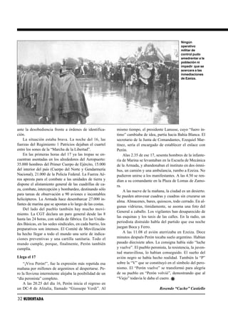 Ningún
                                                                                                     operativo
                                                                                                     militar de
                                                                                                     control pudo
                                                                                                     amedrentar a la
                                                                                                     población ni
                                                                                                     impedir que se
                                                                                                     acercara a las
                                                                                                     inmediaciones
                                                                                                     de Ezeiza.




ante la desobediencia frente a órdenes de identifica-       mismo tiempo, el presidente Lanusse, cuyo “fuero ín-
ción.                                                       timo” cambiaba de idea, partía hacia Bahía Blanca. El
    La situación estaba brava. La noche del 16, las         secretario de la Junta de Comandantes, Ezequiel Mar-
fuerzas del Regimiento 1 Patricios dejaban el cuartel       tínez, sería el encargado de establecer el enlace con
entre los sones de la “Marcha de la Libertad”.              Perón.
    En las primeras horas del 17 ya las tropas se en-           Alas 2.35 de ese 17, sesenta hombres de la infante-
cuentran asentadas en los alrededores del Aeropuerto:       ría de Marina se levantaban en la Escuela de Mecánica
35.000 hombres del Primer Cuerpo de Ejército, 15.000        de la Armada, y abandonaban el instituto en dos ómni-
del interior del país (Cuerpo del Norte y Gendarmería       bus, un camión y una ambulancia, rumbo a Ezeiza. No
Nacional), 21.000 de la Policía Federal. La Fuerza Aé-      pudieron unirse a los manifestantes. A las 4.50 se ren-
rea apresta para el combate a las unidades de tierra y      dían a su comandante en la Plaza de Lomas de Zamo-
dispone el alistamiento general de las cuadrillas de ca-    ra.
za, combate, intercepción y bombardeo, destinando sólo          A las nueve de la mañana, la ciudad es un desierto.
para tareas de observación a 90 aviones e incontables
                                                            Se pueden atravesar cuadras y cuadras sin cruzarse un
helicópteros. La Armada hace desembarcar 27.000 in-
                                                            alma. Almacenes, bares, quioscos, todo cerrado. En al-
fantes de marina que se apostan a lo largo de las costas.
                                                            gunas vidrieras, tímidamente, se asoma una foto del
    Del lado del pueblo también hay mucho movi-
                                                            General a caballo. Los vigilantes han desaparecido de
miento. La CGT declara un paro general desde las 8
                                                            las esquinas y los taxis de las calles. En la radio, un
hasta las 24 horas, con salida de fábrica. En las Unida-
                                                            periodista distraído habla del partido que esa noche
des Básicas, en las sedes sindicales, en cada barrio, los
                                                            juegan Boca y Ferro.
preparativos son intensos. El Comité de Movilización
ha hecho llegar a todo el mundo una serie de indica-            A las 11.08 el avión aterrizaba en Ezeiza. Doce
ciones preventivas y una cartilla sanitaria. Todo el        minutos después Perón tocaba suelo argentino. Habían
mundo cumple, porque, finalmente, Perón también             pasado diecisiete años. La consigna había sido “luche
cumplía.                                                    y vuelve”. El pueblo peronista, la resistencia, la juven-
                                                            tud maravillosa, lo habían conseguido. El sueño del
Llega el 17                                                 avión negro se había hecho realidad. También la “P”
    “¡Viva Perón!”, fue la expresión más repetida esa       sobre la “V” que se constituyó en el símbolo del pero-
mañana por millones de argentinos al despertarse. Pe-       nismo. El “Perón vuelve” se transformó para alegría
ro la llovizna intermitente alejaba la posibilidad de un    de su pueblo en “Perón volvió”, demostrando que al
“día peronista” completo.                                   “Viejo” todavía le daba el cuero.
    A las 20.25 del día 16, Perón inicia el regreso en
un DC-8 de Alitalia, llamado “Giussepe Verdi”. Al                                      Rosendo “Cacho” Castiello

32 SUDESTADA
 