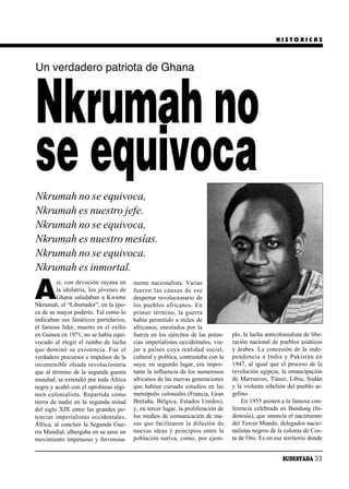 HISTORICAS



Un verdadero patriota de Ghana



Nkrumah no
se equivoca
Nkrumah no se equivoca,
Nkrumah es nuestro jefe.
Nkrumah no se equivoca,
Nkrumah es nuestro mesías.
Nkrumah no se equivoca.
Nkrumah es inmortal.

A
         sí, con devoción rayana en        mente nacionalista. Varias
         la idolatría, los jóvenes de      fue ron las cau sas de ese
         Ghana saludaban a Kwame           despertar revolucionario de
Nkrumah, el “Libertador”, en la épo-       los pue blos afri ca nos. En
ca de su mayor poderío. Tal como lo        pri mer tér mi no, la gue rra
indicaban sus fanáticos partidarios,       había permitido a miles de
el famoso líder, muerto en el exilio       africanos, enrolados por la
en Guinea en 1971, no se había equi-       fuerza en los ejércitos de las poten-      plo, la lucha anticolonialista de libe-
vocado al elegir el rumbo de lucha         cias imperialistas occidentales, via-      ración nacional de pueblos asiáticos
que do mi nó su exis ten cia. Fue el       jar a paí ses cu ya rea li dad so cial,    y árabes. La concesión de la inde-
verdadero precursor e impulsor de la       cultural y política, contrastaba con la    pen den cia a In dia y Pa kis tán en
incontenible oleada revolucionaria         suya; en segundo lugar, era impor-         1947, al igual que el proceso de la
que al término de la segunda guerra        tante la influencia de los numerosos       revolución egipcia, la emancipación
mundial, se extendió por toda África       africanos de las nuevas generaciones       de Marruecos, Túnez, Libia, Sudán
negra y acabó con el oprobioso régi-       que habían cursado estudios en las         y la violenta rebelión del pueblo ar-
men co lo nia lis ta. Re par ti da co mo   metrópolis coloniales (Francia, Gran       gelino.
tierra de nadie en la segunda mitad        Bretaña, Bélgica, Estados Unidos),             En 1955 asisten a la famosa con-
del siglo XIX entre las grandes po-        y, en tercer lugar, la proliferación de    ferencia celebrada en Bandung (In-
tencias imperialis tas oc ci den ta les,   los medios de comunicación de ma-          donesia), que anuncia el nacimiento
África, al concluir la Segunda Gue-        sas que fa ci li ta ron la di fu sión de   del Tercer Mundo, delegados nacio-
rra Mundial, albergaba en su seno un       nuevas ideas y principios entre la         nalistas negros de la colonia de Cos-
movimiento impetuoso y fervorosa-          población nativa, como, por ejem-          ta de Oro. Es en ese territorio donde


                                                                                                           SUDESTADA 33
 