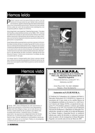 Hemos leído
     ensar nuevos caminos para América Latina, con la

P    convicción de que todos los que habitan este continente
     son humanos, significa retomar algunas claves de la historia
para mirar críticamente hacia el futuro. Acercarnos a las fuentes
de las cuales se nutren las actualizaciones ideológicas y los
proyectos políticos. Apelar a la memoria.

Alcira Argumedo, que integró las “Cátedras Nacionales” –Facultad
de Filosofía y Letras de Buenos Aires, entre 1968 y 1974– retoma
las reflexiones nacidas al calor de esos años intensos de la vida
política nacional e internacional y las actualiza con rigor crítico,
pero con la msima indignación de entonces ante la injusticia, los
genocidios, la expoliación.

Estas Notas sobre el pensamiento nacional y popular confrontan
las ideas rectoras de las principales figuras del mundo central y
de sus contemporáneos latinoamericanos, indagan en los núcleos
constitutivos del pensamiento teórico-político occidental y rastrean
en el patrimonio sociocultural popular las bases para la
conformación de una matriz autónoma latinoamericana. Abordan,
por fin, las alternativas de este continente –distintas de las que
ofrece el imperio– frente a las condiciones mundiales de este
convulsionado fin de siglo.

Un trabajo teórico indispensable para volver a pensar desde
aquí, porque los proyectos populares en América Latina han de
tener una nueva oportunidad histórica para la cual es necesario
prepararse.




                          Hemos visto                                         S.T.I.H.M.P.R.A.
                                                                       Sindicato de Trabajadores de la Industria del
                                                                          Hielo y de Mercados Particulares de la
                                                                                   República Argentina
                                                                              Personería Gremial y Jurídica N° 141 -
                                                                                        Adherido a la CGT

                                                                              Entre Ríos 2148 - Tel: 0341-4856004
                                                                                   Rosario - Pcia. De Santa Fe


                                                                              Aumentos en S.T.I.H.M.P.R.A.
                                                                       El Sindicato de Trabajadores de la Industria del Hielo y
                                                                       Mercados Particulares (S.T.I.H.M.P.R.A.) lograron un
                                                                       incremento del 16 por ciento en los sueldos básicos de
                                                                       los trabajadores incluídos en los incisos b y c del Conve-
                                                                       nio Colectivo de Trabajo 232/94, a excepción de las cate-
  rlanda. 1920. Unos campesinos se unen para formar un

I
                                                                       gorías 91 y 92 (choferes, porteros y serenos), que tendrán
  ejército de voluntarios y enfrentarse a los despiadados              incrementos en un 19%. En el acuerdo con la Federación
  Black and Tans (Negro y Caqui, por el color de sus uni-              Nacional de Productores y Operadores de Mercados Fru-
formes), tropas británicas de ocupación que habían sido
                                                                       tihortícolas, firmado en octubre en la sede del Ministerio
enviadas para sofocar –mediante actos criminales y
asesinatos– las aspiraciones independentistas de Irlanda.
                                                                       de Trabajo, Empleo y Seguridad Social, se estableció
Llevado por un profundo sentido del deber y por el amor                además que a partir de diciembre se realizarán reuniones
hacia su país, Damien abandona su prometedora carrera de               entre las partes a fin de recategorizar la Rama Mercados,
médico y se reúne con su hermano, Teddy, en una peligrosa              llegando a un acuerdo antes de mes de Marzo de 2007.
y violenta lucha por la libertad.

36 SUDESTADA
 
