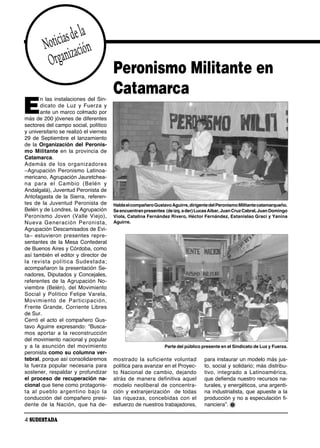 as de la
         Notici zación
          Organi                           Peronismo Militante en
                                           Catamarca
E
       n las instalaciones del Sin-
       di ca to de Luz y Fuer za y
       ante un marco colmado por
más de 200 jóvenes de diferentes
sectores del campo social, político
y universitario se realizó el viernes
29 de Septiembre el lanzamiento
de la Organización del Peronis-
mo Militante en la provincia de
Catamarca.
Ade más de los or ga ni za do res
–Agrupación Peronismo Latinoa-
mericano, Agrupación Jauretchea-
na pa ra el Cam bio (Be lén y
Andalgalá), Juventud Peronista de
Antofagasta de la Sierra, referen-
tes de la Juventud Peronista de            Habla el compañero Gustavo Aguirre, dirigente del Peronismo Militante catamarqueño.
Belén y de Londres, la Agrupación          Se encuentran presentes (de izq. a der) Lucas Aibar, Juan Cruz Cabral, Juan Domingo
Pe ro nis mo Jo ven (Va lle Vie jo),       Viola, Catalina Fernández Rivero, Héctor Fernández, Estanislao Graci y Yanina
Nue va Ge ne ra ción Pe ro nis ta,         Aguirre.
Agrupación Descamisados de Evi-
ta– es tu vie ron pre sen tes re pre -
sentantes de la Mesa Confederal
de Buenos Aires y Córdoba, como
así también el editor y director de
la re vis ta po lí ti ca Su des ta da;
acompañaron la presentación Se-
nadores, Diputados y Concejales,
referentes de la Agrupación No-
viembre (Belén), del Movimiento
So cial y Po lí ti co Fe li pe Va re la,
Mo vi mien to de Par ti ci pa ción,
Frente Grande, Corriente Libres
de Sur.
Cerró el acto el compañero Gus-
tavo Aguirre expresando: “Busca-
mos aportar a la recons trucción
del movimiento nacional y popular
y a la asun ción del mo vi mien to                                 Parte del público presente en el Sindicato de Luz y Fuerza.
peronista como su columna ver-
tebral, porque así consolidaremos          mos tra do la su fi cien te vo lun tad     para instaurar un modelo más jus-
la fuerza popular necesaria para           política para avanzar en el Proyec-        to, social y solidario; más distribu-
sostener, respaldar y profundizar          to Na cio nal de cam bio, de jan do        ti vo, in te gra do a La ti noa mé ri ca,
el proceso de recuperación na-             atrás de manera definitiva aquel           que defienda nuestro recursos na-
cional que tiene como protagonis-          modelo neoliberal de concentra-            turales, y energéticos, una argenti-
ta al pue blo ar gen ti no ba jo la        ción y extranjerización de todas           na industrialista, que apueste a la
conducción del compañero presi-            las ri que zas, con ce bi das con el       producción y no a especulación fi-
den te de la Na ción, que ha de -          esfuerzo de nuestros trabajadores,         nanciera”.

4 SUDESTADA
 