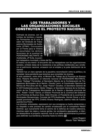 POLITICA NACIONAL




       LOS TRABAJADORES Y
  LAS ORGANIZACIONES SOCIALES
CONSTRUYEN EL PROYECTO NACIONAL
Colmado de jóvenes, con re-
tumbes de bombos y bande-
ras fla mean tes se lo veía al
salón del Sindicato de Traba-
jadores Municipales de Avella-
ne da (ST MA). Con vo ca dos
por el Frente para la Victoria
se es cu cha ban los cán ti cos
fervorosos de la juventud de                         Encuentro de Organizaciones Políticas y
                                                                    Sociales en Avellaneda.
PERONISMO MILITANTE de
Avellaneda, JP Evita, la juven-
tud trabajadora municipal y Libres del Sur.
El motivo no era menor: el encuentro de los trabajadores con las organizaciones
sociales, símbolo éstas de la resistencia a las políticas neoliberales que vendie-
ron el patrimonio nacional, arrasaron con el empleo y la justa distribución de la
riqueza.
También fue un claro ejemplo de la paulatina reconciliación entre la política y la
sociedad, tarea pendiente que tenemos que consolidar los jóvenes.
Al acto asistieron, entre otros, el Ministro de Trabajo de la Provincia de Buenos
Aires, Roberto Moullerón; el referente nacional de PERONISMO MILITANTE,
Héctor “Gallego” Fernández; el Secretario Adjunto de la Confederación de Tra-
bajadores Municipales de la Nación, Claudio Leoni; el Coordinador Nacional de
Barrios de Pie-Libres del Sur, Jorge “Huevo” Cevallos; el Secretario General de
la CGT-Avellaneda-Lanús, Héctor Villagra; el Secretario General de la Confede-
ración de los Trabajadores Municipales de la Nación y diputado provincial del
FPV, Rubén “Cholo” García; el Director Provincial de la Juventud del Gobierno
de la Provincia de Buenos Aires, Gildo Onorato; el Presidente de la Juventud de
Municipales Bonaerenses, Concejal del FPV-Avellaneda, Hernán Doval; y la Di-
putada provincial del FPV, Cristina Álvarez Rodríguez, sobrina nieta de nuestra
querida Eva Perón.
Los jóvenes, entusiastas, expresaron con sus consignas su fuerte compromiso y
su respaldo a este proceso de cambio encabezado por el compañero Néstor
Kirchner, que nuevamente toma el camino de la defensa de nuestra soberanía,
mientras salen los viejos y nuevos gorilas, los vendepatria agazapados, a inten-
tar desequilibrar el proyecto nacional, tras el cual debe encolumnarse la juventud
para defender sus banderas y llevarlas hasta la victoria.
                                                                        Lucas Roggero
                                                              Alberto “Tete” Medaglia




                                                                                      SUDESTADA 5
 