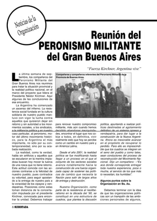 as de la
   Notici zación
    Organi                         Reunión del
                        PERONISMO MILITANTE
                         del Gran Buenos Aires
                                                                       “Fuerza Kirchner, Argentina vive”

L
       a úl ti ma se ma na de sep -     Compañeras y compañeros referentes del Peronismo Militante de la
       tiembre, los compañeros del      Provincia de Buenos Aires.
       Pe ro nis mo Mi li tan te del
Gran Buenos Aires nos reunimos
para tratar la situación provincial y
la realidad política nacional, en el
marco del proyecto que lidera el
Presidente Néstor Kirchner. Aquí
al gu nas de las con clu sio nes de
ese encuentro.
    La Ar gen ti na ha co men za do
un ascenso del infierno. La resis-
tencia social fundada en la cultura
solidaria de nuestro pueblo man-
tu vo con vi gor la lu cha con tra
aquellos que quisieron dejar sin
retorno y sin autoridad a los movi-     para renovar nuestro compromiso             política, apuntando a realizar polí-
mientos sociales, a los sindicatos,     militante, más aún cuando hemos             ti cas des ti na das al ago ta mien to
a la militancia política y en nuestro   de ci di do aban do nar mez quin da -       definitivo de un sistema opresor y
caso particular, al peronismo, mo-      des, encontrar el lugar que nos co-         ven de pa tria, pa ra dar lu gar a la
tor del último movimiento históri-      bi je a to dos, en de fi ni ti va, vi vir   construcción de la Nueva Argenti-
co, pa ra la Ar gen ti na el más        realmente esto que hoy se percibe           na. Ahora es inexorable avanzar
im por tan te, no só lo por su con -    como un cambio en nuestro país y            en el pro pó si to de re cu pe rar lo
temporaneidad, sino por su aca-         en América Latina.                          perdido. Para ello es imprescindi-
bada realización.                                                                   ble que los cuadros se integren en
    La realidad, como la verdad,            Desde el año 2001, la realidad          el seno del pueblo y como tales,
habla sin artificios y aquellos que     política se fue modificando hasta           sean conductores del proceso de
se escudaron en la mentira impia-       llegar a un proceso en el que el            reconstrucción del Movimiento Na-
dosa buscan hoy mover la tuerca         conjunto de los sectores sociales           cional. Dijo un compañero: –“Es
de una rosca que no tiene retorno.      avan za no ta ble men te ha cia la          acá donde corresponde entregar
Esta actitud coincide con las ac-       construcción de una fuerza organi-          toda nuestra experiencia, poca o
ciones contrarias a la felicidad de     zada capaz de sostener las políti-          mucha, al servicio de los que más
nuestro pueblo, pues contradice         cas de cam bio que ne ce si ta la           lo necesitan, los humildes”.
su voluntad, para seguir apostan-       Nación para salir de largos años                 ʻ
do a la entrega de nuestro país a       de entrega y destrucción.                   Algunos puntos sobre la
la voracidad de los cipayos y ven-                                                  Organización en Bs. As.
depatrias. Posiciones como estas            Nues tra Or ga ni za ción, co mo
to man dis tan cia de la con cer ta -   parte de la resistencia al neolibe-             Debemos terminar con la idea
ción impulsada por el presidente        ralismo en la década del ʻ90, se            de que las organizaciones políti-
Kirchner, convocada para encon-         cons ti tu yó en una es truc tu ra de       cas son un trampolín de las ambi-
trar la unidad. Debemos trabajar        cuadros, que plantea la discusión           cio nes per so na les de al gu nos,

6 SUDESTADA
 