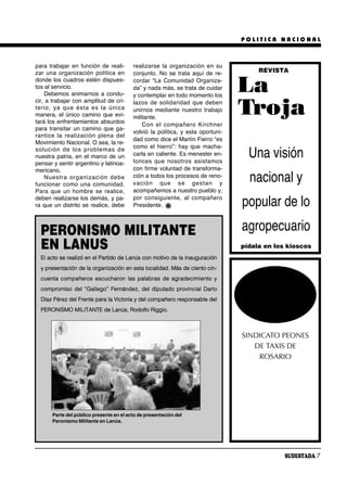POLITICA NACIONAL



para trabajar en función de reali-        realizarse la organización en su
zar una organización política en          conjunto. No se trata aquí de re-           REVISTA
donde los cuadros estén dispues-
tos al servicio.
    Debemos animarnos a condu-
cir, a trabajar con amplitud de cri-
                                          cordar “La Comunidad Organiza-
                                          da” y nada más, se trata de cuidar
                                          y contemplar en todo momento los
                                                                                 La
te rio, ya que és ta es la úni ca
manera, el único camino que evi-
tará los enfrentamientos absurdos
                                          la zos de so li da ri dad que de ben
                                          unirnos mediante nuestro trabajo
                                          militante.
                                                                                 Troja
                                              Con el com pa ñe ro Kirch ner
para transitar un camino que ga-
                                          volvió la política, y esta oportuni-
ran ti ce la rea li za ción ple na del
                                          dad como dice el Martín Fierro “es
Movimiento Nacional. O sea, la re-
                                          como el hierro”: hay que macha-
so lu ción de los pro ble mas de
nuestra patria, en el marco de un         carla en caliente. Es menester en-
                                          ton ces que no so tros asis ta mos
                                                                                   Una visión
pensar y sentir argentino y latinoa-
mericano.                                 con firme voluntad de transforma-
    Nues tra or ga ni za ción de be
funcionar como una comunidad.
                                          ción a todos los procesos de reno-
                                          va ción que se ges tan y
                                                                                   nacional y
Para que un hombre se realice,            acompañemos a nuestro pueblo y,
                                          por con si guien te, al com pa ñe ro
deben realizarse los demás, y pa-
ra que un distrito se realice, debe       Presidente.                            popular de lo
  PERONISMO MILITANTE                                                            agropecuario
  EN LANUS                                                                       pídala en los kioscos
  El acto se realizó en el Partido de Lanús con motivo de la inauguración
  y presentación de la organización en esta localidad. Más de ciento cin-
  cuenta compañeros escucharon las palabras de agradecimiento y
  compromiso del “Gallego” Fernández, del diputado provincial Darío
  Díaz Pérez del Frente para la Victoria y del compañero responsable del
  PERONISMO MILITANTE de Lanús, Rodolfo Riggio.



                                                                                 SINDICATO PEONES
                                                                                    DE TAXIS DE
                                                                                     ROSARIO




       Parte del público presente en el acto de presentación del
       Peronismo Militante en Lanús.




                                                                                              SUDESTADA 7
 