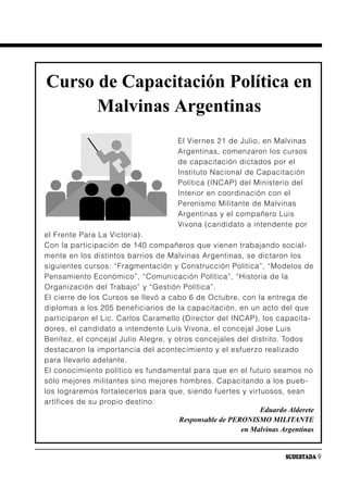 Curso de Capacitación Política en
      Malvinas Argentinas
                                      El Viernes 21 de Julio, en Malvinas
                                      Argentinas, comenzaron los cursos
                                      de capacitación dictados por el
                                      Instituto Nacional de Capacitación
                                      Política (INCAP) del Ministerio del
                                      Interior en coordinación con el
                                      Peronismo Militante de Malvinas
                                      Argentinas y el compañero Luis
                                      Vivona (candidato a intendente por
el Frente Para La Victoria).
Con la participación de 140 compañeros que vienen trabajando social-
mente en los distintos barrios de Malvinas Argentinas, se dictaron los
siguientes cursos: “Fragmentación y Construcción Política”, “Modelos de
Pensamiento Económico”, “Comunicación Política”, “Historia de la
Organización del Trabajo” y “Gestión Política”.
El cierre de los Cursos se llevó a cabo 6 de Octubre, con la entrega de
diplomas a los 205 beneficiarios de la capacitación, en un acto del que
participaron el Lic. Carlos Caramello (Director del INCAP), los capacita-
dores, el candidato a intendente Luis Vivona, el concejal Jose Luis
Benítez, el concejal Julio Alegre, y otros concejales del distrito. Todos
destacaron la importancia del acontecimiento y el esfuerzo realizado
para llevarlo adelante.
El conocimiento político es fundamental para que en el futuro seamos no
sólo mejores militantes sino mejores hombres. Capacitando a los pueb-
los lograremos fortalecerlos para que, siendo fuertes y virtuosos, sean
artífices de su propio destino.
                                                             Eduardo Alderete
                                      Responsable de PERONISMO MILITANTE
                                                        en Malvinas Argentinas


                                                                     SUDESTADA 9
 