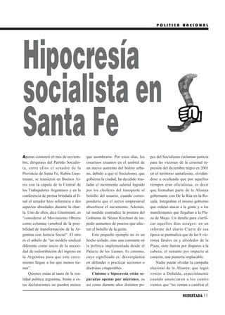 POLITICA NACIONAL




Hipocresía
socialista en
Santa Fe
Apenas comenzó el mes de noviem-         que asombrarse. Por estos días, los     pes del Socialismo reclaman justicia
bre, dirigentes del Partido Socialis-    rosarinos estamos en el umbral de       para las víctimas de la criminal re-
ta, entre ellos el senador de la         un nuevo aumento del boleto urba-       presión del diciembre negro en 2001
Provincia de Santa Fe, Rubén Gius-       no, debido a que el Socialismo, que     en el territorio santafesino, olvidán-
tiniani, se reunieron en Buenos Ai-      gobierna la ciudad, ha decidido tras-   dose u ocultando que por aquellos
res con la cúpula de la Central de       ladar el incremento salarial logrado    tiempos eran oficialistas, es decir
los Trabajadores Argentinos y en la      por los choferes del transporte al      que formaban parte de la Alianza
conferencia de prensa brindada al fi-    bolsillo del usuario, cuando corres-    gobernante con De la Rúa en la Ro-
nal el senador hizo referencia a dos     pondería que el sector empresarial      sada. Integraban el mismo gobierno
aspectos abordados durante la char-      absorbiese el incremento. Además,       que ordenó atacar a la gente y a los
la. Uno de ellos, dice Giustiniani, es   tal medida contradice la postura del    manifestantes que llegaban a la Pla-
“considerar al Movimiento Obrero         Gobierno de Néstor Kirchner de im-      za de Mayo. Un detalle para clarifi-
como columna vertebral de la posi-       pedir aumentos de precios que afec-     car aquellos días aciagos: en un
bilidad de transformación de la Ar-      ten el bolsillo de la gente.            informe del diario Clarín de esa
gentina con Justicia Social”. El otro        Este pequeño ejemplo no es un       época se puntualiza que de las 8 víc-
es el anhelo de “un modelo sindical      hecho aislado, sino una constante en    timas fatales en y alrededor de la
diferente como inicio de la necesi-      la política implementada desde el       Plaza, siete fueron por disparos a la
dad de redistribución del ingreso en     Palacio de los Leones. Es cinismo,      cabeza, el restante por impacto al
la Argentina para que este creci-        cuyo significado es: desvergüenza       corazón, una puntería implacable.
miento llegue a los que menos tie-       en defender o practicar acciones o         Nadie puede olvidar la campaña
nen”.                                    doctrinas vituperables.                 electoral de la Alianza, que logró
    Quienes están al tanto de la rea-        Cinismo e hipocresía están se-      vencer a Duhalde, especialmente
lidad política argentina, frente a es-   paradas apenas por micrones, es         cuando anunciaron a los cuatro
tas declaraciones no pueden menos        así como durante años distintos po-     vientos que “no venían a cambiar el

                                                                                                      SUDESTADA 11
 