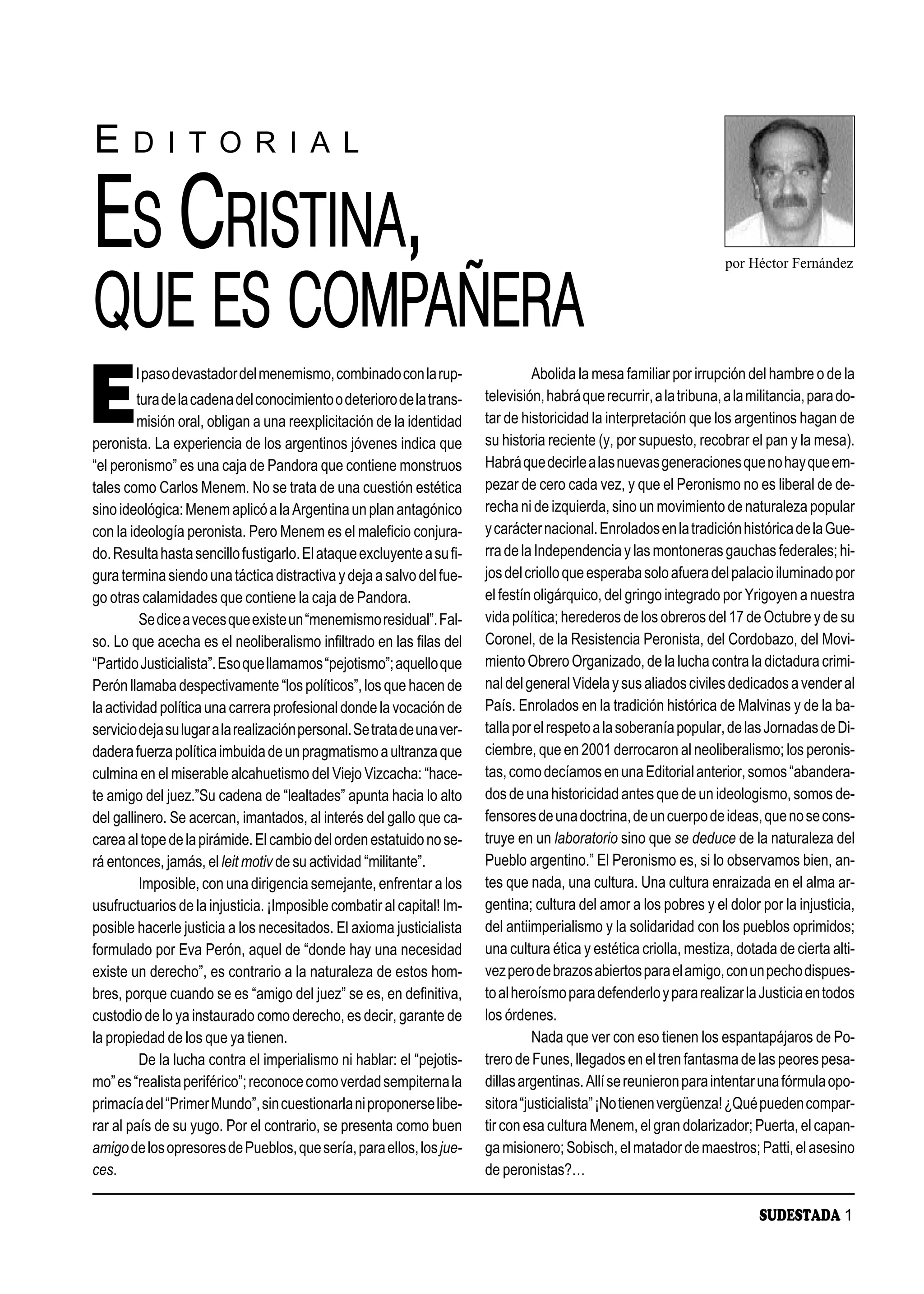 E      D I T O R I A L


ES CRISTINA,                                                                                                           por Héctor Fernández


QUE ES COMPAÑERA
E
        l paso devastador del menemismo, combinado con la rup-                     Abolida la mesa familiar por irrupción del hambre o de la
         tura de la cadena del conocimiento o deterioro de la trans-     televisión, habrá que recurrir, a la tribuna, a la militancia, para do-
         misión oral, obligan a una reexplicitación de la identidad      tar de historicidad la interpretación que los argentinos hagan de
peronista. La experiencia de los argentinos jóvenes indica que           su historia reciente (y, por supuesto, recobrar el pan y la mesa).
“el peronismo” es una caja de Pandora que contiene monstruos             Habrá que decirle a las nuevas generaciones que no hay que em-
tales como Carlos Menem. No se trata de una cuestión estética            pezar de cero cada vez, y que el Peronismo no es liberal de de-
sino ideológica: Menem aplicó a la Argentina un plan antagónico          recha ni de izquierda, sino un movimiento de naturaleza popular
con la ideología peronista. Pero Menem es el maleficio conjura-          y carácter nacional. Enrolados en la tradición histórica de la Gue-
do. Resulta hasta sencillo fustigarlo. El ataque excluyente a su fi-     rra de la Independencia y las montoneras gauchas federales; hi-
gura termina siendo una táctica distractiva y deja a salvo del fue-      jos del criollo que esperaba solo afuera del palacio iluminado por
go otras calamidades que contiene la caja de Pandora.                    el festín oligárquico, del gringo integrado por Yrigoyen a nuestra
          Se dice a veces que existe un “menemismo residual”. Fal-       vida política; herederos de los obreros del 17 de Octubre y de su
so. Lo que acecha es el neoliberalismo infiltrado en las filas del       Coronel, de la Resistencia Peronista, del Cordobazo, del Movi-
“Partido Justicialista”. Eso que llamamos “pejotismo”; aquello que       miento Obrero Organizado, de la lucha contra la dictadura crimi-
Perón llamaba despectivamente “los políticos”, los que hacen de          nal del general Videla y sus aliados civiles dedicados a vender al
la actividad política una carrera profesional donde la vocación de       País. Enrolados en la tradición histórica de Malvinas y de la ba-
servicio deja su lugar a la realización personal. Se trata de una ver-   talla por el respeto a la soberanía popular, de las Jornadas de Di-
dadera fuerza política imbuida de un pragmatismo a ultranza que          ciembre, que en 2001 derrocaron al neoliberalismo; los peronis-
culmina en el miserable alcahuetismo del Viejo Vizcacha: “hace-          tas, como decíamos en una Editorial anterior, somos “abandera-
te amigo del juez.”Su cadena de “lealtades” apunta hacia lo alto         dos de una historicidad antes que de un ideologismo, somos de-
del gallinero. Se acercan, imantados, al interés del gallo que ca-       fensores de una doctrina, de un cuerpo de ideas, que no se cons-
carea al tope de la pirámide. El cambio del orden estatuido no se-       truye en un laboratorio sino que se deduce de la naturaleza del
rá entonces, jamás, el leit motiv de su actividad “militante”.           Pueblo argentino.” El Peronismo es, si lo observamos bien, an-
          Imposible, con una dirigencia semejante, enfrentar a los       tes que nada, una cultura. Una cultura enraizada en el alma ar-
usufructuarios de la injusticia. ¡Imposible combatir al capital! Im-     gentina; cultura del amor a los pobres y el dolor por la injusticia,
posible hacerle justicia a los necesitados. El axioma justicialista      del antiimperialismo y la solidaridad con los pueblos oprimidos;
formulado por Eva Perón, aquel de “donde hay una necesidad               una cultura ética y estética criolla, mestiza, dotada de cierta alti-
existe un derecho”, es contrario a la naturaleza de estos hom-           vez pero de brazos abiertos para el amigo, con un pecho dispues-
bres, porque cuando se es “amigo del juez” se es, en definitiva,         to al heroísmo para defenderlo y para realizar la Justicia en todos
custodio de lo ya instaurado como derecho, es decir, garante de          los órdenes.
la propiedad de los que ya tienen.                                                 Nada que ver con eso tienen los espantapájaros de Po-
          De la lucha contra el imperialismo ni hablar: el “pejotis-     trero de Funes, llegados en el tren fantasma de las peores pesa-
mo” es “realista periférico”; reconoce como verdad sempiterna la         dillas argentinas. Allí se reunieron para intentar una fórmula opo-
primacía del “Primer Mundo”, sin cuestionarla ni proponerse libe-        sitora “justicialista” ¡No tienen vergüenza! ¿Qué pueden compar-
rar al país de su yugo. Por el contrario, se presenta como buen          tir con esa cultura Menem, el gran dolarizador; Puerta, el capan-
amigo de los opresores de Pueblos, que sería, para ellos, los jue-       ga misionero; Sobisch, el matador de maestros; Patti, el asesino
ces.                                                                     de peronistas?…

                                                                                                                             SUDESTADA 1
 