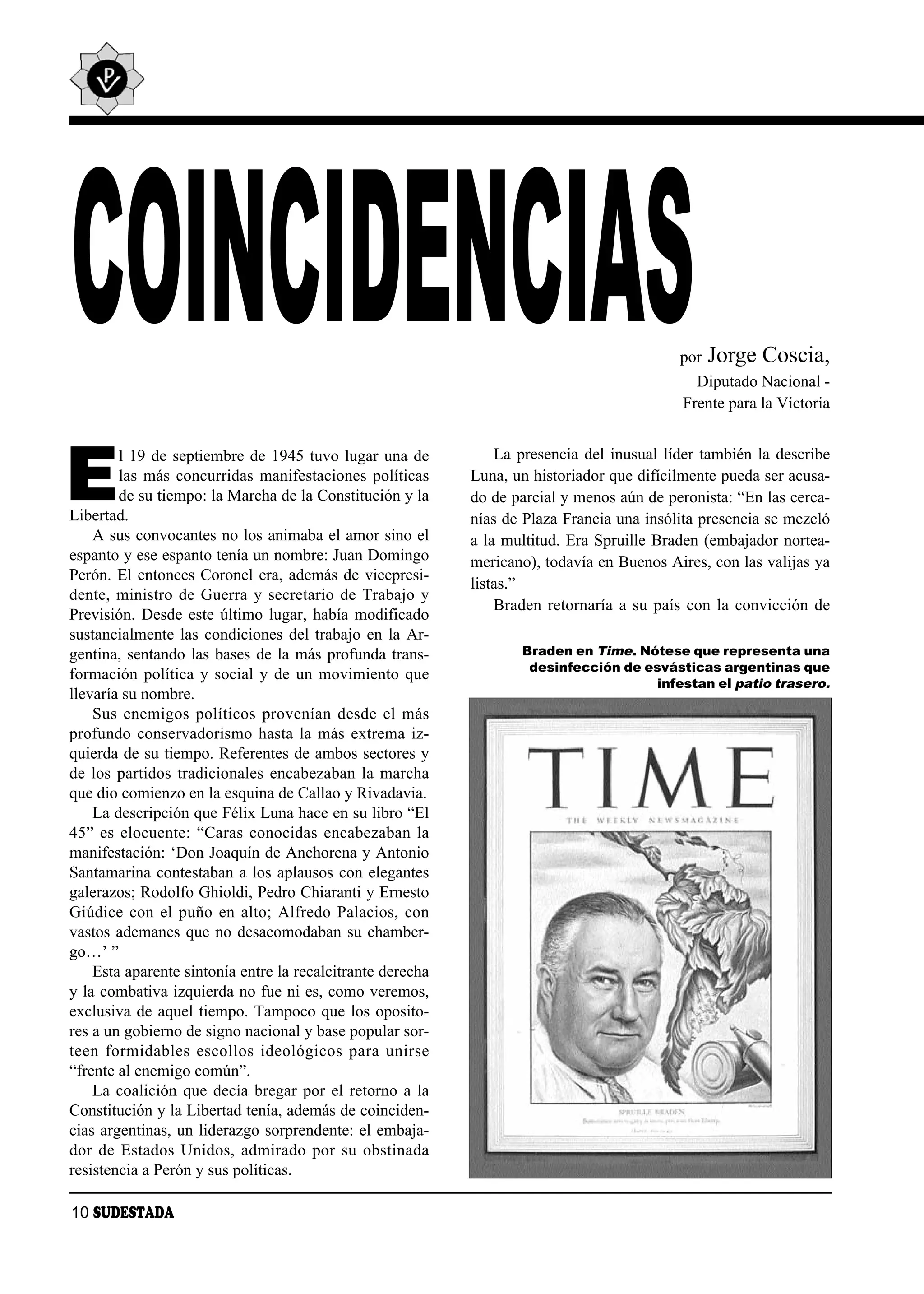 COINCIDENCIAS                                                                                por   Jorge Coscia,
                                                                                               Diputado Nacional -
                                                                                             Frente para la Victoria




E
        l 19 de septiembre de 1945 tuvo lugar una de              La presencia del inusual líder también la describe
        las más concurridas manifestaciones políticas         Luna, un historiador que difícilmente pueda ser acusa-
        de su tiempo: la Marcha de la Constitución y la       do de parcial y menos aún de peronista: “En las cerca-
Libertad.                                                     nías de Plaza Francia una insólita presencia se mezcló
    A sus convocantes no los animaba el amor sino el          a la multitud. Era Spruille Braden (embajador nortea-
espanto y ese espanto tenía un nombre: Juan Domingo           mericano), todavía en Buenos Aires, con las valijas ya
Perón. El entonces Coronel era, además de vicepresi-
                                                              listas.”
dente, ministro de Guerra y secretario de Trabajo y
                                                                  Braden retornaría a su país con la convicción de
Previsión. Desde este último lugar, había modificado
sustancialmente las condiciones del trabajo en la Ar-
gentina, sentando las bases de la más profunda trans-                Braden en Time. Nótese que representa una
                                                                      desinfección de esvásticas argentinas que
formación política y social y de un movimiento que
                                                                                       infestan el patio trasero.
llevaría su nombre.
    Sus enemigos políticos provenían desde el más
profundo conservadorismo hasta la más extrema iz-
quierda de su tiempo. Referentes de ambos sectores y
de los partidos tradicionales encabezaban la marcha
que dio comienzo en la esquina de Callao y Rivadavia.
    La descripción que Félix Luna hace en su libro “El
45” es elocuente: “Caras conocidas encabezaban la
manifestación: ‘Don Joaquín de Anchorena y Antonio
Santamarina contestaban a los aplausos con elegantes
galerazos; Rodolfo Ghioldi, Pedro Chiaranti y Ernesto
Giúdice con el puño en alto; Alfredo Palacios, con
vastos ademanes que no desacomodaban su chamber-
go…’ ”
    Esta aparente sintonía entre la recalcitrante derecha
y la combativa izquierda no fue ni es, como veremos,
exclusiva de aquel tiempo. Tampoco que los oposito-
res a un gobierno de signo nacional y base popular sor-
teen for mi da bles es co llos ideo ló gi cos pa ra unir se
“frente al enemigo común”.
    La coalición que decía bregar por el retorno a la
Constitución y la Libertad tenía, además de coinciden-
cias argentinas, un liderazgo sorprendente: el embaja-
dor de Estados Unidos, admirado por su obstinada
resistencia a Perón y sus políticas.

10 SUDESTADA
 
