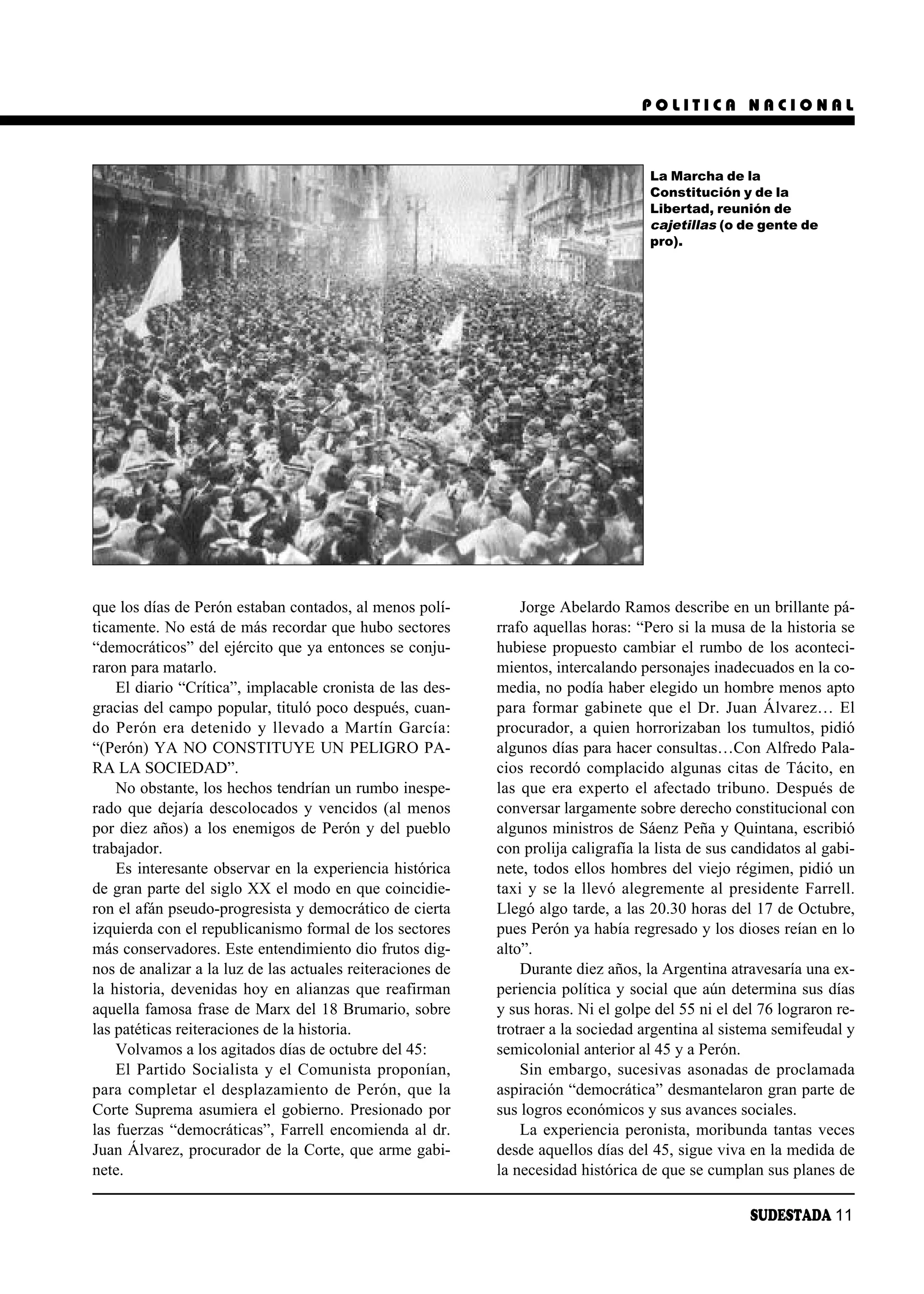 POLITICA NACIONAL



                                                                                    La Marcha de la
                                                                                    Constitución y de la
                                                                                    Libertad, reunión de
                                                                                    cajetillas (o de gente de
                                                                                    pro).




que los días de Perón estaban contados, al menos polí-          Jorge Abelardo Ramos describe en un brillante pá-
ticamente. No está de más recordar que hubo sectores        rrafo aquellas horas: “Pero si la musa de la historia se
“democráticos” del ejército que ya entonces se conju-       hubiese propuesto cambiar el rumbo de los aconteci-
raron para matarlo.                                         mientos, intercalando personajes inadecuados en la co-
    El diario “Crítica”, implacable cronista de las des-    media, no podía haber elegido un hombre menos apto
gracias del campo popular, tituló poco después, cuan-       para formar gabinete que el Dr. Juan Álvarez… El
do Pe rón era de te ni do y lle va do a Mar tín Gar cía:    procurador, a quien horrorizaban los tumultos, pidió
“(Perón) YA NO CONSTITUYE UN PELIGRO PA-                    algunos días para hacer consultas…Con Alfredo Pala-
RA LA SOCIEDAD”.                                            cios recordó complacido algunas citas de Tácito, en
    No obstante, los hechos tendrían un rumbo inespe-       las que era experto el afectado tribuno. Después de
rado que dejaría descolocados y vencidos (al menos          conversar largamente sobre derecho constitucional con
por diez años) a los enemigos de Perón y del pueblo         algunos ministros de Sáenz Peña y Quintana, escribió
trabajador.                                                 con prolija caligrafía la lista de sus candidatos al gabi-
    Es interesante observar en la experiencia histórica     nete, todos ellos hombres del viejo régimen, pidió un
de gran parte del siglo XX el modo en que coincidie-        taxi y se la llevó alegremente al presidente Farrell.
ron el afán pseudo-progresista y democrático de cierta      Llegó algo tarde, a las 20.30 horas del 17 de Octubre,
izquierda con el republicanismo formal de los sectores      pues Perón ya había regresado y los dioses reían en lo
más conservadores. Este entendimiento dio frutos dig-       alto”.
nos de analizar a la luz de las actuales reiteraciones de       Durante diez años, la Argentina atravesaría una ex-
la historia, devenidas hoy en alianzas que reafirman        periencia política y social que aún determina sus días
aquella famosa frase de Marx del 18 Brumario, sobre         y sus horas. Ni el golpe del 55 ni el del 76 lograron re-
las patéticas reiteraciones de la historia.                 trotraer a la sociedad argentina al sistema semifeudal y
    Volvamos a los agitados días de octubre del 45:         semicolonial anterior al 45 y a Perón.
    El Partido Socialista y el Comunista proponían,             Sin embargo, sucesivas asonadas de proclamada
para completar el desplazamiento de Perón, que la           aspiración “democrática” desmantelaron gran parte de
Corte Suprema asumiera el gobierno. Presionado por          sus logros económicos y sus avances sociales.
las fuerzas “democráticas”, Farrell encomienda al dr.           La experiencia peronista, moribunda tantas veces
Juan Álvarez, procurador de la Corte, que arme gabi-        desde aquellos días del 45, sigue viva en la medida de
nete.                                                       la necesidad histórica de que se cumplan sus planes de

                                                                                                     SUDESTADA 11
 